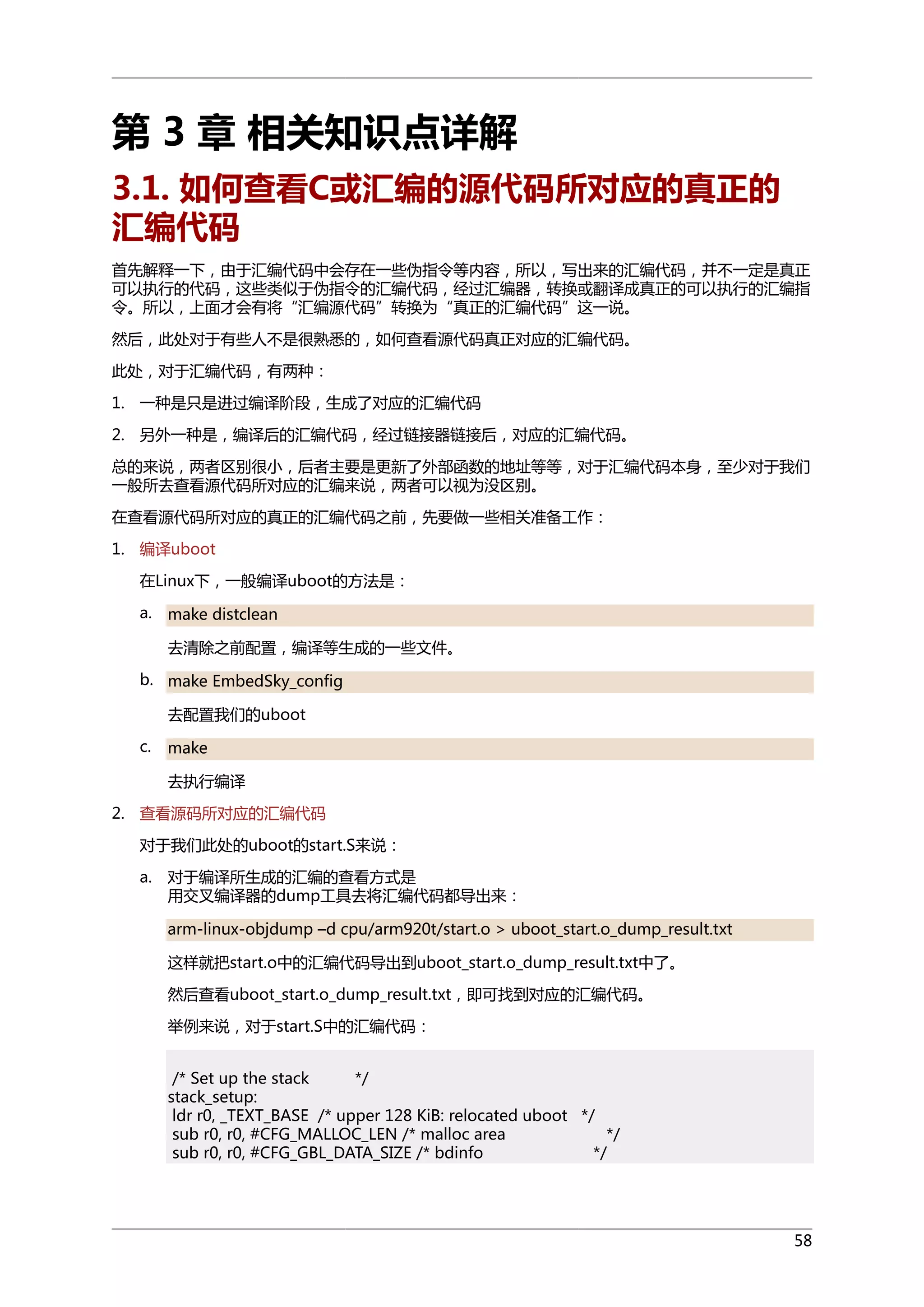 第 3 章 相关知识点详解
3.1. 如何查看C或汇编的源代码所对应的真正的
汇编代码
首先解释一下，由于汇编代码中会存在一些伪指令等内容，所以，写出来的汇编代码，并不一定是真正
可以执行的代码，这些类似于伪指令的汇编代码，经过汇编器，转换或翻译成真正的可以执行的汇编指
令。所以，上面才会有将“汇编源代码”转换为“真正的汇编代码”这一说。
然后，此处对于有些人不是很熟悉的，如何查看源代码真正对应的汇编代码。
此处，对于汇编代码，有两种：
1. 一种是只是进过编译阶段，生成了对应的汇编代码
2. 另外一种是，编译后的汇编代码，经过链接器链接后，对应的汇编代码。
总的来说，两者区别很小，后者主要是更新了外部函数的地址等等，对于汇编代码本身，至少对于我们
一般所去查看源代码所对应的汇编来说，两者可以视为没区别。
在查看源代码所对应的真正的汇编代码之前，先要做一些相关准备工作：
1. 编译uboot
在Linux下，一般编译uboot的方法是：
a.

make distclean
去清除之前配置，编译等生成的一些文件。

b. make EmbedSky_config
去配置我们的uboot
c.

make
去执行编译

2. 查看源码所对应的汇编代码
对于我们此处的uboot的start.S来说：
a.

对于编译所生成的汇编的查看方式是
用交叉编译器的dump工具去将汇编代码都导出来：
arm-linux-objdump –d cpu/arm920t/start.o > uboot_start.o_dump_result.txt
这样就把start.o中的汇编代码导出到uboot_start.o_dump_result.txt中了。
然后查看uboot_start.o_dump_result.txt，即可找到对应的汇编代码。
举例来说，对于start.S中的汇编代码：
/* Set up the stack
*/
stack_setup:
ldr r0, _TEXT_BASE /* upper 128 KiB: relocated uboot */
sub r0, r0, #CFG_MALLOC_LEN /* malloc area
*/
sub r0, r0, #CFG_GBL_DATA_SIZE /* bdinfo
*/

58

 
