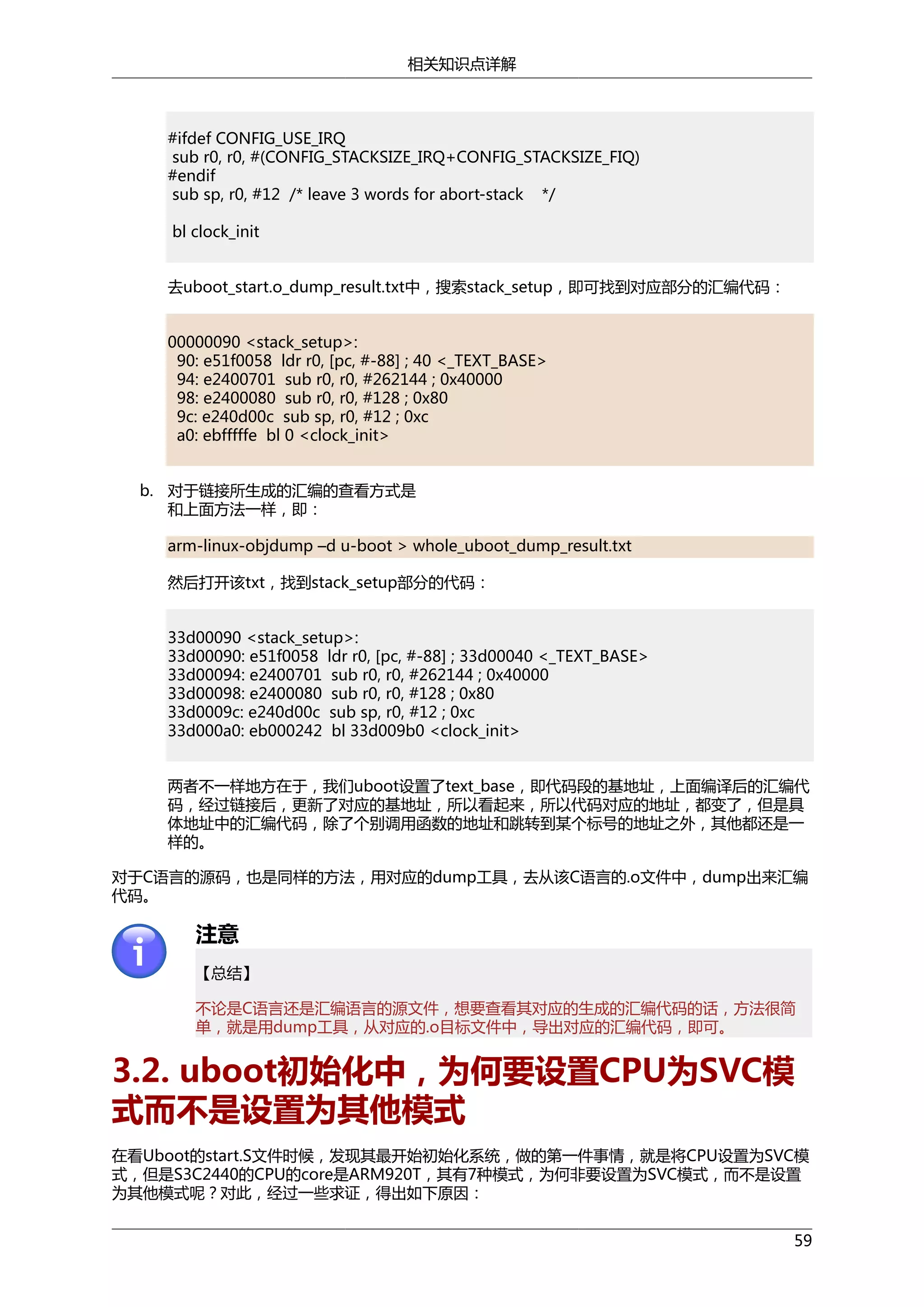相关知识点详解

#ifdef CONFIG_USE_IRQ
sub r0, r0, #(CONFIG_STACKSIZE_IRQ+CONFIG_STACKSIZE_FIQ)
#endif
sub sp, r0, #12 /* leave 3 words for abort-stack */
bl clock_init
去uboot_start.o_dump_result.txt中，搜索stack_setup，即可找到对应部分的汇编代码：
00000090 <stack_setup>:
90: e51f0058 ldr r0, [pc, #-88] ; 40 <_TEXT_BASE>
94: e2400701 sub r0, r0, #262144 ; 0x40000
98: e2400080 sub r0, r0, #128 ; 0x80
9c: e240d00c sub sp, r0, #12 ; 0xc
a0: ebfffffe bl 0 <clock_init>
b. 对于链接所生成的汇编的查看方式是
和上面方法一样，即：
arm-linux-objdump –d u-boot > whole_uboot_dump_result.txt
然后打开该txt，找到stack_setup部分的代码：
33d00090 <stack_setup>:
33d00090: e51f0058 ldr r0, [pc, #-88] ; 33d00040 <_TEXT_BASE>
33d00094: e2400701 sub r0, r0, #262144 ; 0x40000
33d00098: e2400080 sub r0, r0, #128 ; 0x80
33d0009c: e240d00c sub sp, r0, #12 ; 0xc
33d000a0: eb000242 bl 33d009b0 <clock_init>
两者不一样地方在于，我们uboot设置了text_base，即代码段的基地址，上面编译后的汇编代
码，经过链接后，更新了对应的基地址，所以看起来，所以代码对应的地址，都变了，但是具
体地址中的汇编代码，除了个别调用函数的地址和跳转到某个标号的地址之外，其他都还是一
样的。
对于C语言的源码，也是同样的方法，用对应的dump工具，去从该C语言的.o文件中，dump出来汇编
代码。

注意
【总结】
不论是C语言还是汇编语言的源文件，想要查看其对应的生成的汇编代码的话，方法很简
单，就是用dump工具，从对应的.o目标文件中，导出对应的汇编代码，即可。

3.2. uboot初始化中，为何要设置CPU为SVC模
式而不是设置为其他模式
在看Uboot的start.S文件时候，发现其最开始初始化系统，做的第一件事情，就是将CPU设置为SVC模
式，但是S3C2440的CPU的core是ARM920T，其有7种模式，为何非要设置为SVC模式，而不是设置
为其他模式呢？对此，经过一些求证，得出如下原因：
59

 