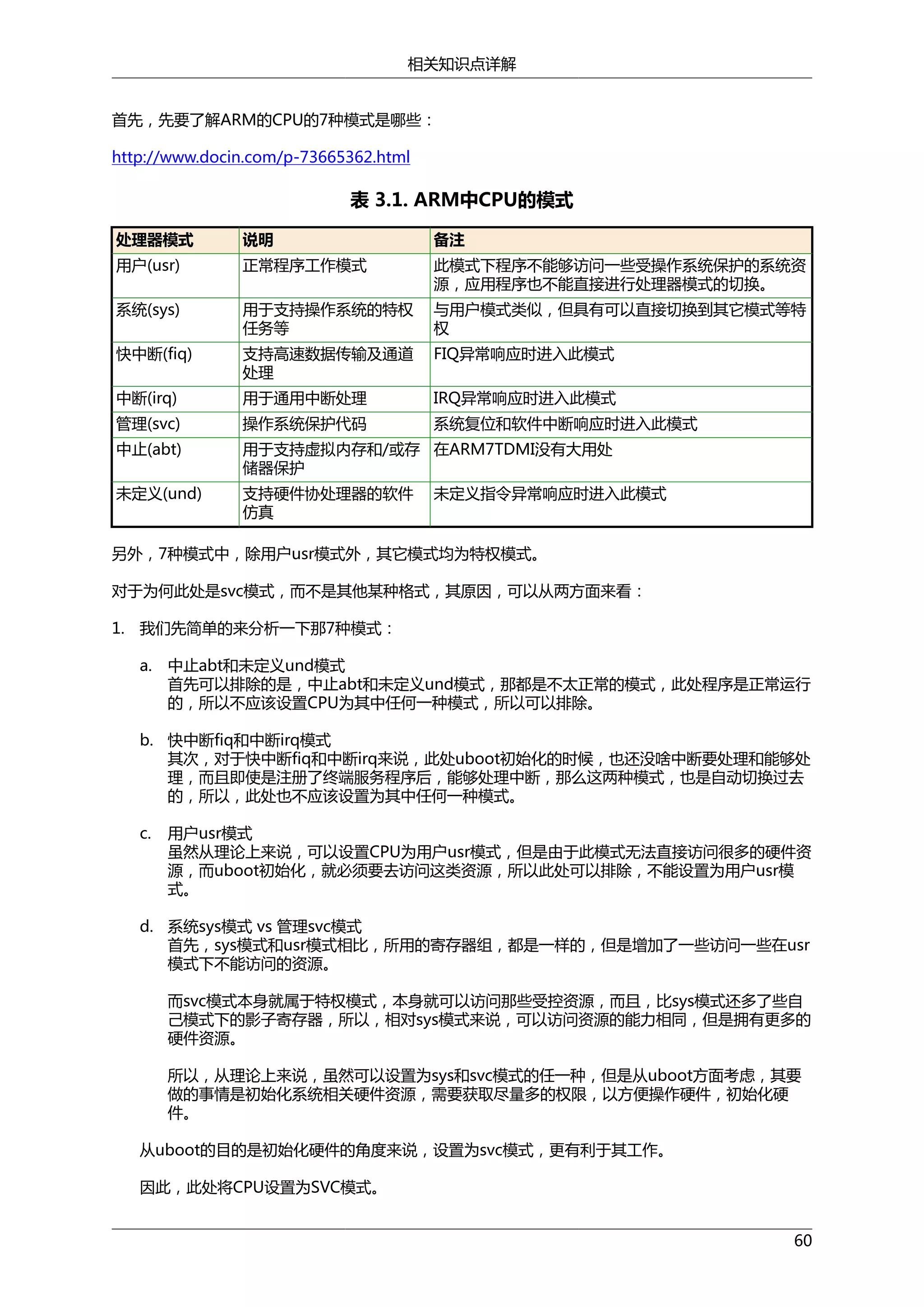 相关知识点详解
首先，先要了解ARM的CPU的7种模式是哪些：
http://www.docin.com/p-73665362.html

表 3.1. ARM中CPU的模式
处理器模式

说明

备注

用户(usr)

正常程序工作模式

此模式下程序不能够访问一些受操作系统保护的系统资
源，应用程序也不能直接进行处理器模式的切换。

系统(sys)

用于支持操作系统的特权
任务等

与用户模式类似，但具有可以直接切换到其它模式等特
权

快中断(fiq)

支持高速数据传输及通道
处理

FIQ异常响应时进入此模式

中断(irq)

用于通用中断处理

IRQ异常响应时进入此模式

管理(svc)

操作系统保护代码

系统复位和软件中断响应时进入此模式

中止(abt)

用于支持虚拟内存和/或存 在ARM7TDMI没有大用处
储器保护

未定义(und)

支持硬件协处理器的软件
仿真

未定义指令异常响应时进入此模式

另外，7种模式中，除用户usr模式外，其它模式均为特权模式。
对于为何此处是svc模式，而不是其他某种格式，其原因，可以从两方面来看：
1. 我们先简单的来分析一下那7种模式：
a.

中止abt和未定义und模式
首先可以排除的是，中止abt和未定义und模式，那都是不太正常的模式，此处程序是正常运行
的，所以不应该设置CPU为其中任何一种模式，所以可以排除。

b. 快中断fiq和中断irq模式
其次，对于快中断fiq和中断irq来说，此处uboot初始化的时候，也还没啥中断要处理和能够处
理，而且即使是注册了终端服务程序后，能够处理中断，那么这两种模式，也是自动切换过去
的，所以，此处也不应该设置为其中任何一种模式。
c.

用户usr模式
虽然从理论上来说，可以设置CPU为用户usr模式，但是由于此模式无法直接访问很多的硬件资
源，而uboot初始化，就必须要去访问这类资源，所以此处可以排除，不能设置为用户usr模
式。

d. 系统sys模式 vs 管理svc模式
首先，sys模式和usr模式相比，所用的寄存器组，都是一样的，但是增加了一些访问一些在usr
模式下不能访问的资源。
而svc模式本身就属于特权模式，本身就可以访问那些受控资源，而且，比sys模式还多了些自
己模式下的影子寄存器，所以，相对sys模式来说，可以访问资源的能力相同，但是拥有更多的
硬件资源。
所以，从理论上来说，虽然可以设置为sys和svc模式的任一种，但是从uboot方面考虑，其要
做的事情是初始化系统相关硬件资源，需要获取尽量多的权限，以方便操作硬件，初始化硬
件。
从uboot的目的是初始化硬件的角度来说，设置为svc模式，更有利于其工作。
因此，此处将CPU设置为SVC模式。
60

 