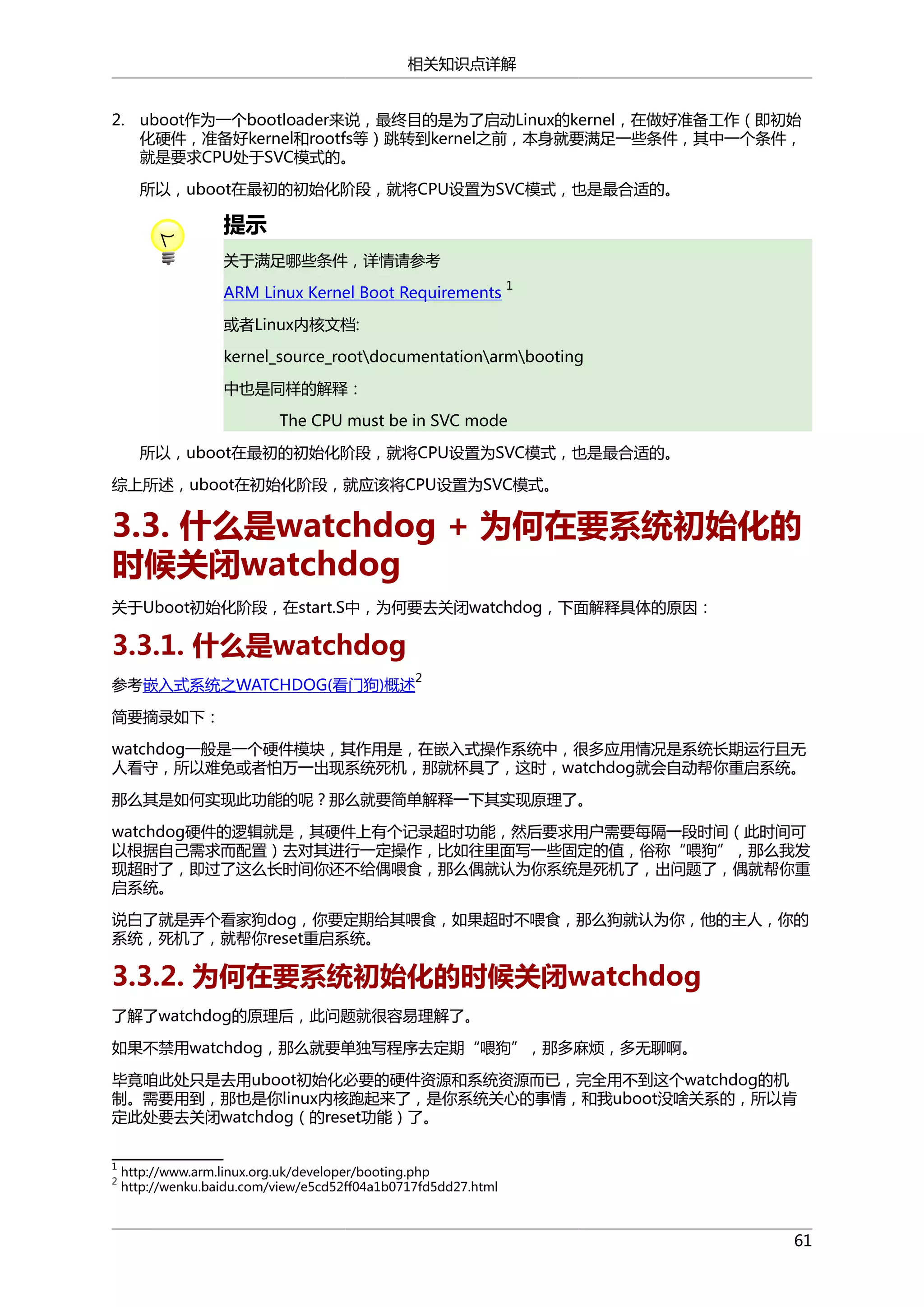 相关知识点详解
2. uboot作为一个bootloader来说，最终目的是为了启动Linux的kernel，在做好准备工作（即初始
化硬件，准备好kernel和rootfs等）跳转到kernel之前，本身就要满足一些条件，其中一个条件，
就是要求CPU处于SVC模式的。
所以，uboot在最初的初始化阶段，就将CPU设置为SVC模式，也是最合适的。

提示
关于满足哪些条件，详情请参考
ARM Linux Kernel Boot Requirements

1

或者Linux内核文档:
kernel_source_rootdocumentationarmbooting
中也是同样的解释：
The CPU must be in SVC mode
所以，uboot在最初的初始化阶段，就将CPU设置为SVC模式，也是最合适的。
综上所述，uboot在初始化阶段，就应该将CPU设置为SVC模式。

3.3. 什么是watchdog + 为何在要系统初始化的
时候关闭watchdog
关于Uboot初始化阶段，在start.S中，为何要去关闭watchdog，下面解释具体的原因：

3.3.1. 什么是watchdog
2

参考嵌入式系统之WATCHDOG(看门狗)概述
简要摘录如下：

watchdog一般是一个硬件模块，其作用是，在嵌入式操作系统中，很多应用情况是系统长期运行且无
人看守，所以难免或者怕万一出现系统死机，那就杯具了，这时，watchdog就会自动帮你重启系统。
那么其是如何实现此功能的呢？那么就要简单解释一下其实现原理了。
watchdog硬件的逻辑就是，其硬件上有个记录超时功能，然后要求用户需要每隔一段时间（此时间可
以根据自己需求而配置）去对其进行一定操作，比如往里面写一些固定的值，俗称“喂狗”，那么我发
现超时了，即过了这么长时间你还不给偶喂食，那么偶就认为你系统是死机了，出问题了，偶就帮你重
启系统。
说白了就是弄个看家狗dog，你要定期给其喂食，如果超时不喂食，那么狗就认为你，他的主人，你的
系统，死机了，就帮你reset重启系统。

3.3.2. 为何在要系统初始化的时候关闭watchdog
了解了watchdog的原理后，此问题就很容易理解了。
如果不禁用watchdog，那么就要单独写程序去定期“喂狗”，那多麻烦，多无聊啊。
毕竟咱此处只是去用uboot初始化必要的硬件资源和系统资源而已，完全用不到这个watchdog的机
制。需要用到，那也是你linux内核跑起来了，是你系统关心的事情，和我uboot没啥关系的，所以肯
定此处要去关闭watchdog（的reset功能）了。
1
2

http://www.arm.linux.org.uk/developer/booting.php
http://wenku.baidu.com/view/e5cd52ff04a1b0717fd5dd27.html

61

 