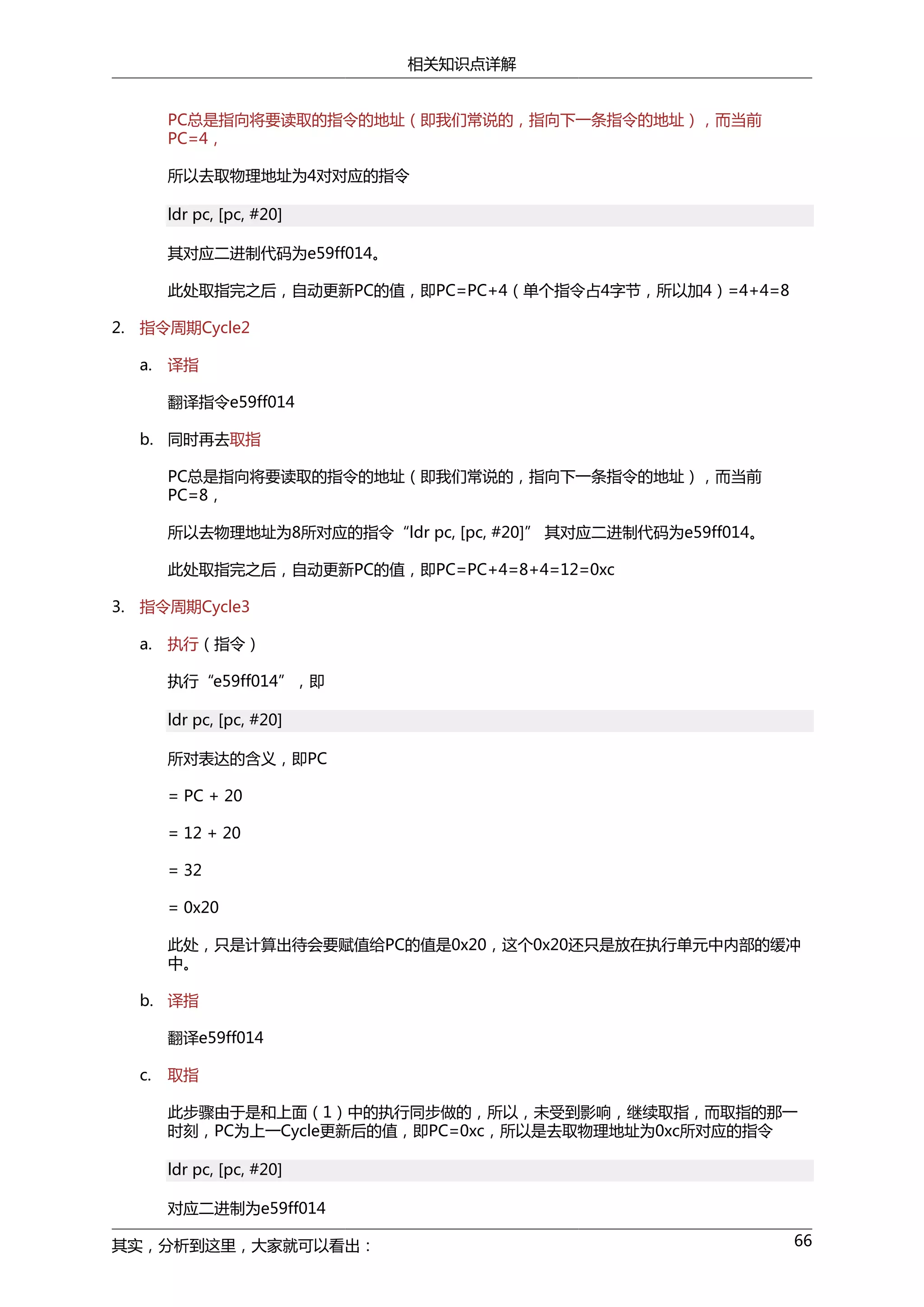 相关知识点详解
PC总是指向将要读取的指令的地址（即我们常说的，指向下一条指令的地址），而当前
PC=4，
所以去取物理地址为4对对应的指令
ldr pc, [pc, #20]
其对应二进制代码为e59ff014。
此处取指完之后，自动更新PC的值，即PC=PC+4（单个指令占4字节，所以加4）=4+4=8
2. 指令周期Cycle2
a.

译指
翻译指令e59ff014

b. 同时再去取指
PC总是指向将要读取的指令的地址（即我们常说的，指向下一条指令的地址），而当前
PC=8，
所以去物理地址为8所对应的指令“ldr pc, [pc, #20]” 其对应二进制代码为e59ff014。
此处取指完之后，自动更新PC的值，即PC=PC+4=8+4=12=0xc
3. 指令周期Cycle3
a.

执行（指令）
执行“e59ff014”，即
ldr pc, [pc, #20]
所对表达的含义，即PC
= PC + 20
= 12 + 20
= 32
= 0x20
此处，只是计算出待会要赋值给PC的值是0x20，这个0x20还只是放在执行单元中内部的缓冲
中。

b. 译指
翻译e59ff014
c.

取指
此步骤由于是和上面（1）中的执行同步做的，所以，未受到影响，继续取指，而取指的那一
时刻，PC为上一Cycle更新后的值，即PC=0xc，所以是去取物理地址为0xc所对应的指令
ldr pc, [pc, #20]
对应二进制为e59ff014

其实，分析到这里，大家就可以看出：

66

 