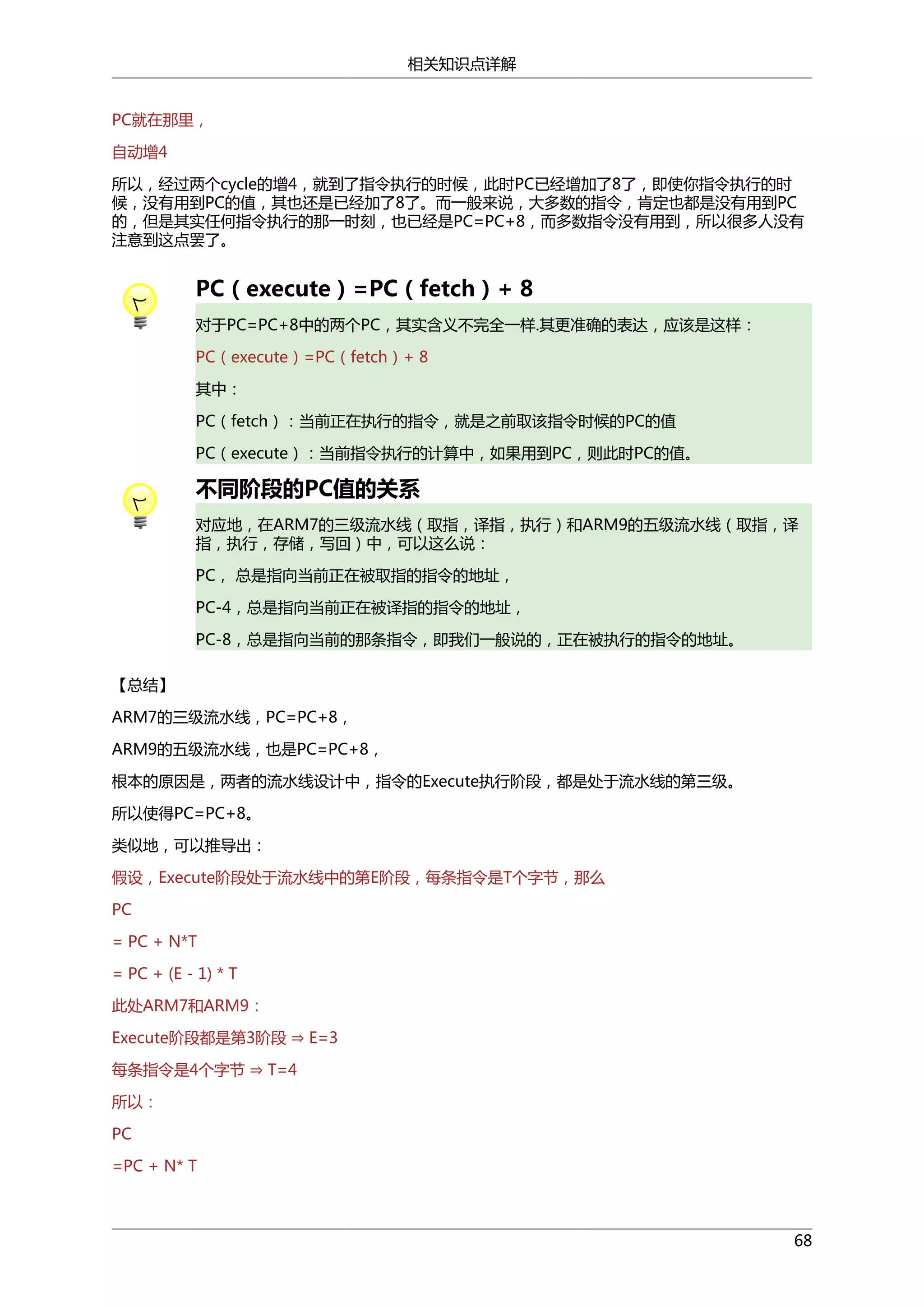 相关知识点详解
PC就在那里，
自动增4
所以，经过两个cycle的增4，就到了指令执行的时候，此时PC已经增加了8了，即使你指令执行的时
候，没有用到PC的值，其也还是已经加了8了。而一般来说，大多数的指令，肯定也都是没有用到PC
的，但是其实任何指令执行的那一时刻，也已经是PC=PC+8，而多数指令没有用到，所以很多人没有
注意到这点罢了。

PC（execute）=PC（fetch）+ 8
对于PC=PC+8中的两个PC，其实含义不完全一样.其更准确的表达，应该是这样：
PC（execute）=PC（fetch）+ 8
其中：
PC（fetch）：当前正在执行的指令，就是之前取该指令时候的PC的值
PC（execute）：当前指令执行的计算中，如果用到PC，则此时PC的值。

不同阶段的PC值的关系
对应地，在ARM7的三级流水线（取指，译指，执行）和ARM9的五级流水线（取指，译
指，执行，存储，写回）中，可以这么说：
PC， 总是指向当前正在被取指的指令的地址，
PC-4，总是指向当前正在被译指的指令的地址，
PC-8，总是指向当前的那条指令，即我们一般说的，正在被执行的指令的地址。
【总结】
ARM7的三级流水线，PC=PC+8，
ARM9的五级流水线，也是PC=PC+8，
根本的原因是，两者的流水线设计中，指令的Execute执行阶段，都是处于流水线的第三级。
所以使得PC=PC+8。
类似地，可以推导出：
假设，Execute阶段处于流水线中的第E阶段，每条指令是T个字节，那么
PC
= PC + N*T
= PC + (E - 1) * T
Execute阶段都是第3阶段 ⇒ E=3
此处ARM7和ARM9：

每条指令是4个字节 ⇒ T=4
所以：
PC
=PC + N* T

68

 
