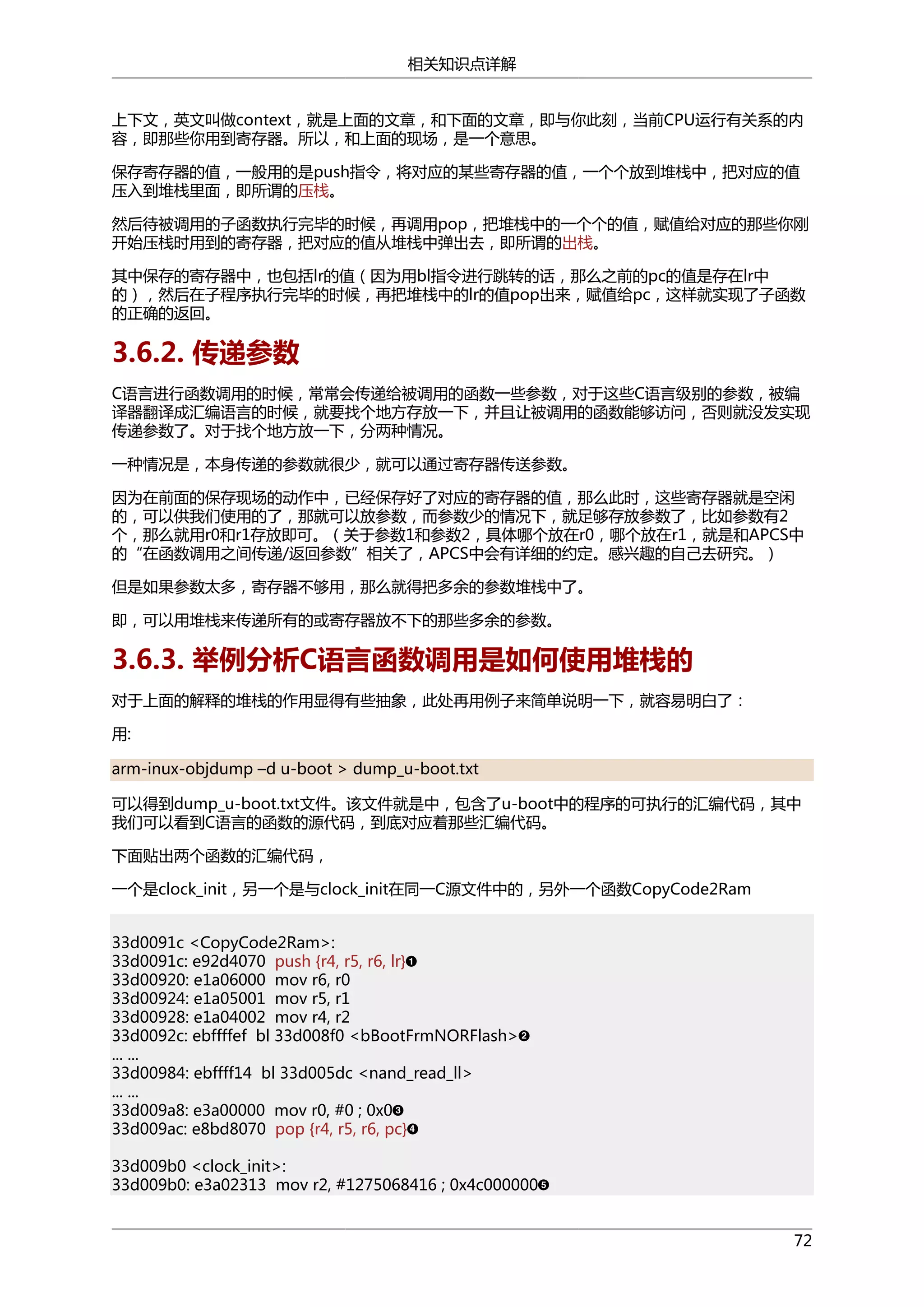 相关知识点详解
上下文，英文叫做context，就是上面的文章，和下面的文章，即与你此刻，当前CPU运行有关系的内
容，即那些你用到寄存器。所以，和上面的现场，是一个意思。
保存寄存器的值，一般用的是push指令，将对应的某些寄存器的值，一个个放到堆栈中，把对应的值
压入到堆栈里面，即所谓的压栈。
然后待被调用的子函数执行完毕的时候，再调用pop，把堆栈中的一个个的值，赋值给对应的那些你刚
开始压栈时用到的寄存器，把对应的值从堆栈中弹出去，即所谓的出栈。
其中保存的寄存器中，也包括lr的值（因为用bl指令进行跳转的话，那么之前的pc的值是存在lr中
的），然后在子程序执行完毕的时候，再把堆栈中的lr的值pop出来，赋值给pc，这样就实现了子函数
的正确的返回。

3.6.2. 传递参数
C语言进行函数调用的时候，常常会传递给被调用的函数一些参数，对于这些C语言级别的参数，被编
译器翻译成汇编语言的时候，就要找个地方存放一下，并且让被调用的函数能够访问，否则就没发实现
传递参数了。对于找个地方放一下，分两种情况。
一种情况是，本身传递的参数就很少，就可以通过寄存器传送参数。
因为在前面的保存现场的动作中，已经保存好了对应的寄存器的值，那么此时，这些寄存器就是空闲
的，可以供我们使用的了，那就可以放参数，而参数少的情况下，就足够存放参数了，比如参数有2
个，那么就用r0和r1存放即可。（关于参数1和参数2，具体哪个放在r0，哪个放在r1，就是和APCS中
的“在函数调用之间传递/返回参数”相关了，APCS中会有详细的约定。感兴趣的自己去研究。）
但是如果参数太多，寄存器不够用，那么就得把多余的参数堆栈中了。
即，可以用堆栈来传递所有的或寄存器放不下的那些多余的参数。

3.6.3. 举例分析C语言函数调用是如何使用堆栈的
对于上面的解释的堆栈的作用显得有些抽象，此处再用例子来简单说明一下，就容易明白了：
用:
arm-inux-objdump –d u-boot > dump_u-boot.txt
可以得到dump_u-boot.txt文件。该文件就是中，包含了u-boot中的程序的可执行的汇编代码，其中
我们可以看到C语言的函数的源代码，到底对应着那些汇编代码。
下面贴出两个函数的汇编代码，
一个是clock_init，另一个是与clock_init在同一C源文件中的，另外一个函数CopyCode2Ram
33d0091c <CopyCode2Ram>:
33d0091c: e92d4070 push {r4, r5, r6, lr}
33d00920: e1a06000 mov r6, r0
33d00924: e1a05001 mov r5, r1
33d00928: e1a04002 mov r4, r2
33d0092c: ebffffef bl 33d008f0 <bBootFrmNORFlash>
... ...
33d00984: ebffff14 bl 33d005dc <nand_read_ll>
... ...
33d009a8: e3a00000 mov r0, #0 ; 0x0
33d009ac: e8bd8070 pop {r4, r5, r6, pc}
33d009b0 <clock_init>:
33d009b0: e3a02313 mov r2, #1275068416 ; 0x4c000000
72

 