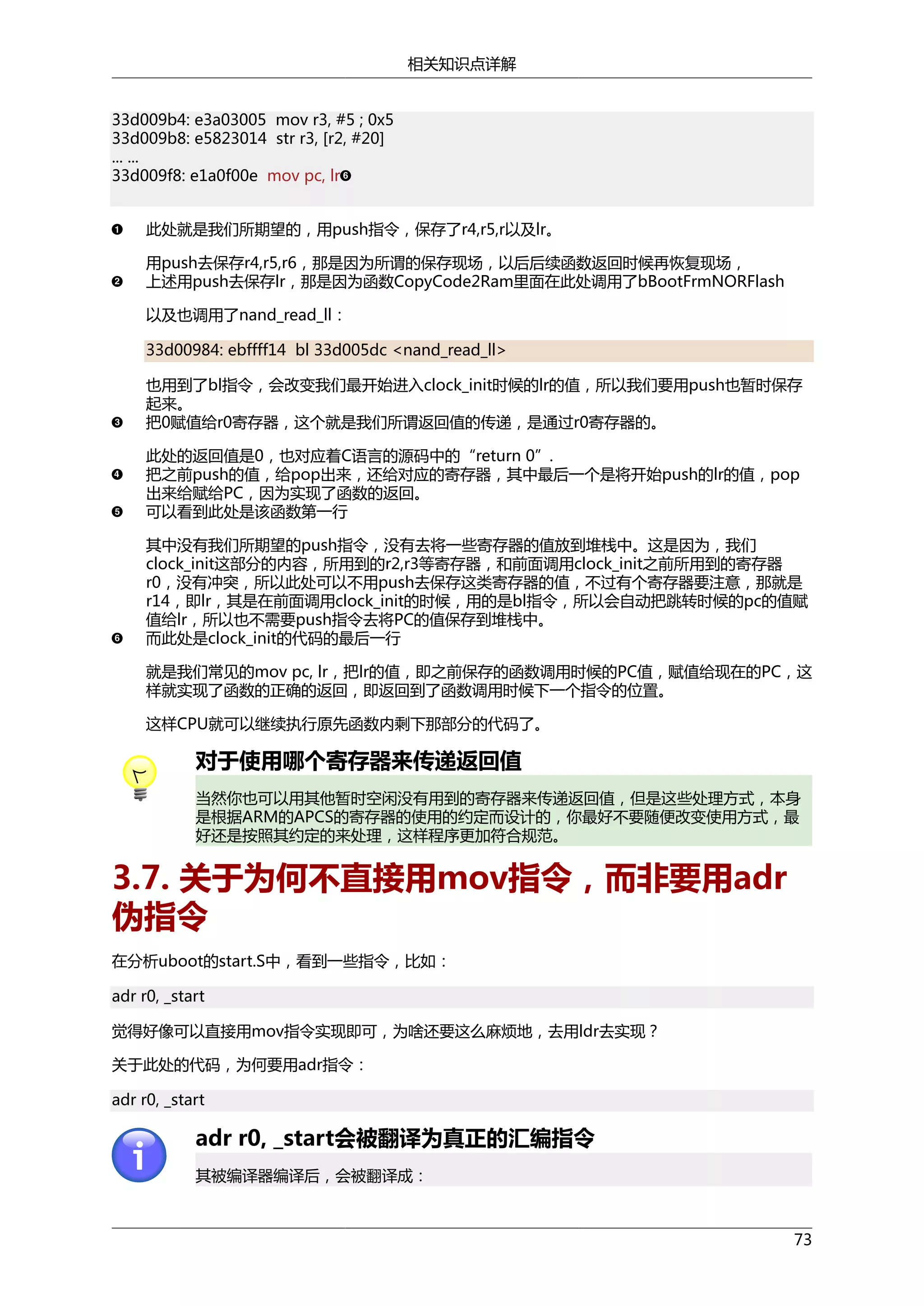 相关知识点详解
33d009b4: e3a03005 mov r3, #5 ; 0x5
33d009b8: e5823014 str r3, [r2, #20]
... ...
33d009f8: e1a0f00e mov pc, lr
此处就是我们所期望的，用push指令，保存了r4,r5,r以及lr。
用push去保存r4,r5,r6，那是因为所谓的保存现场，以后后续函数返回时候再恢复现场，
上述用push去保存lr，那是因为函数CopyCode2Ram里面在此处调用了bBootFrmNORFlash
以及也调用了nand_read_ll：
33d00984: ebffff14 bl 33d005dc <nand_read_ll>
也用到了bl指令，会改变我们最开始进入clock_init时候的lr的值，所以我们要用push也暂时保存
起来。
把0赋值给r0寄存器，这个就是我们所谓返回值的传递，是通过r0寄存器的。
此处的返回值是0，也对应着C语言的源码中的“return 0”.
把之前push的值，给pop出来，还给对应的寄存器，其中最后一个是将开始push的lr的值，pop
出来给赋给PC，因为实现了函数的返回。
可以看到此处是该函数第一行
其中没有我们所期望的push指令，没有去将一些寄存器的值放到堆栈中。这是因为，我们
clock_init这部分的内容，所用到的r2,r3等寄存器，和前面调用clock_init之前所用到的寄存器
r0，没有冲突，所以此处可以不用push去保存这类寄存器的值，不过有个寄存器要注意，那就是
r14，即lr，其是在前面调用clock_init的时候，用的是bl指令，所以会自动把跳转时候的pc的值赋
值给lr，所以也不需要push指令去将PC的值保存到堆栈中。
而此处是clock_init的代码的最后一行
就是我们常见的mov pc, lr，把lr的值，即之前保存的函数调用时候的PC值，赋值给现在的PC，这
样就实现了函数的正确的返回，即返回到了函数调用时候下一个指令的位置。
这样CPU就可以继续执行原先函数内剩下那部分的代码了。

对于使用哪个寄存器来传递返回值
当然你也可以用其他暂时空闲没有用到的寄存器来传递返回值，但是这些处理方式，本身
是根据ARM的APCS的寄存器的使用的约定而设计的，你最好不要随便改变使用方式，最
好还是按照其约定的来处理，这样程序更加符合规范。

3.7. 关于为何不直接用mov指令，而非要用adr
伪指令
在分析uboot的start.S中，看到一些指令，比如：
adr r0, _start
觉得好像可以直接用mov指令实现即可，为啥还要这么麻烦地，去用ldr去实现？
关于此处的代码，为何要用adr指令：
adr r0, _start

adr r0, _start会被翻译为真正的汇编指令
其被编译器编译后，会被翻译成：

73

 
