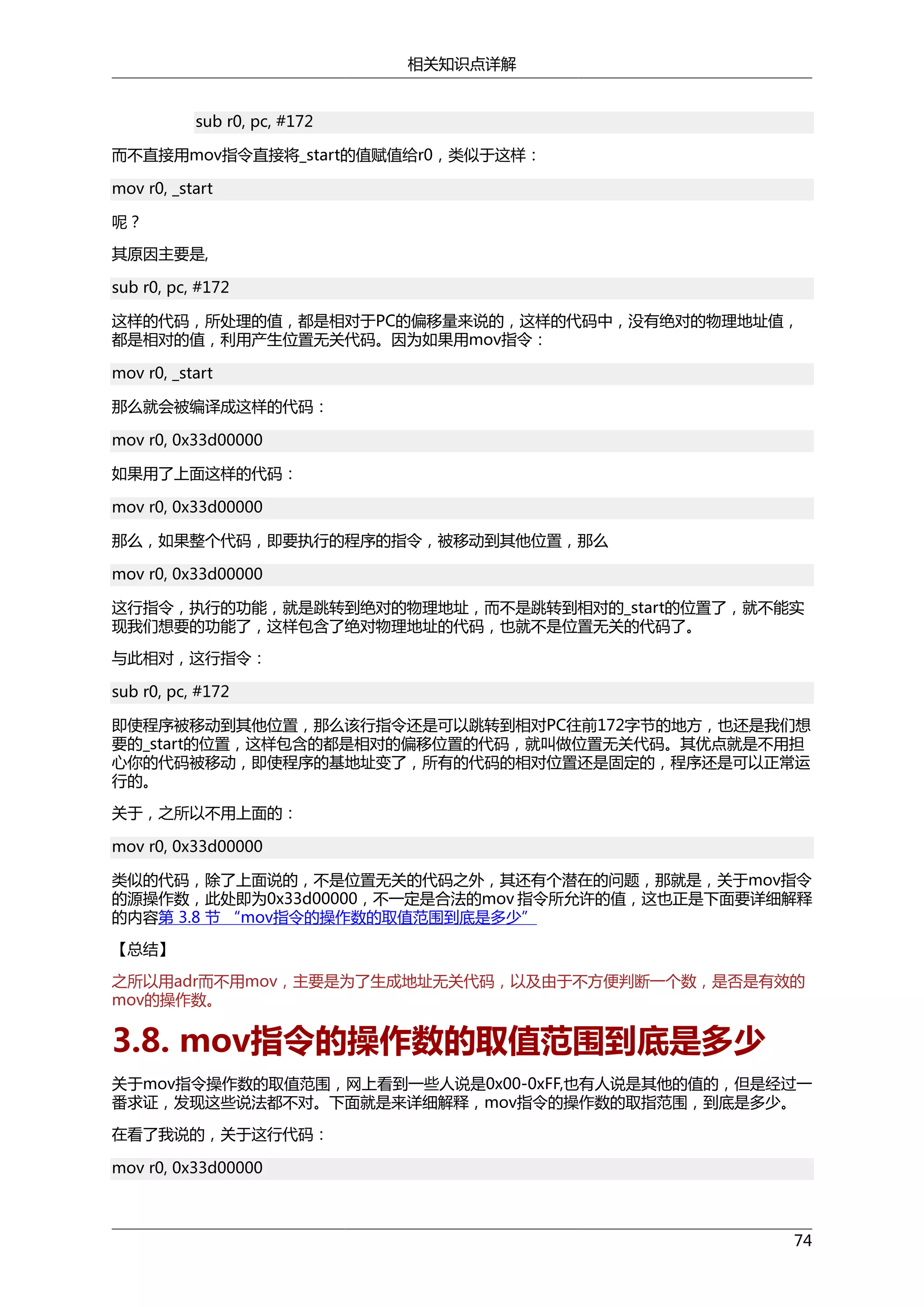 相关知识点详解
sub r0, pc, #172
而不直接用mov指令直接将_start的值赋值给r0，类似于这样：
mov r0, _start
呢？
其原因主要是,
sub r0, pc, #172
这样的代码，所处理的值，都是相对于PC的偏移量来说的，这样的代码中，没有绝对的物理地址值，
都是相对的值，利用产生位置无关代码。因为如果用mov指令：
mov r0, _start
那么就会被编译成这样的代码：
mov r0, 0x33d00000
如果用了上面这样的代码：
mov r0, 0x33d00000
那么，如果整个代码，即要执行的程序的指令，被移动到其他位置，那么
mov r0, 0x33d00000
这行指令，执行的功能，就是跳转到绝对的物理地址，而不是跳转到相对的_start的位置了，就不能实
现我们想要的功能了，这样包含了绝对物理地址的代码，也就不是位置无关的代码了。
与此相对，这行指令：
sub r0, pc, #172
即使程序被移动到其他位置，那么该行指令还是可以跳转到相对PC往前172字节的地方，也还是我们想
要的_start的位置，这样包含的都是相对的偏移位置的代码，就叫做位置无关代码。其优点就是不用担
心你的代码被移动，即使程序的基地址变了，所有的代码的相对位置还是固定的，程序还是可以正常运
行的。
关于，之所以不用上面的：
mov r0, 0x33d00000
类似的代码，除了上面说的，不是位置无关的代码之外，其还有个潜在的问题，那就是，关于mov指令
的源操作数，此处即为0x33d00000，不一定是合法的mov 指令所允许的值，这也正是下面要详细解释
的内容第 3.8 节 “mov指令的操作数的取值范围到底是多少”
【总结】
之所以用adr而不用mov，主要是为了生成地址无关代码，以及由于不方便判断一个数，是否是有效的
mov的操作数。

3.8. mov指令的操作数的取值范围到底是多少
关于mov指令操作数的取值范围，网上看到一些人说是0x00-0xFF,也有人说是其他的值的，但是经过一
番求证，发现这些说法都不对。下面就是来详细解释，mov指令的操作数的取指范围，到底是多少。
在看了我说的，关于这行代码：
mov r0, 0x33d00000

74

 