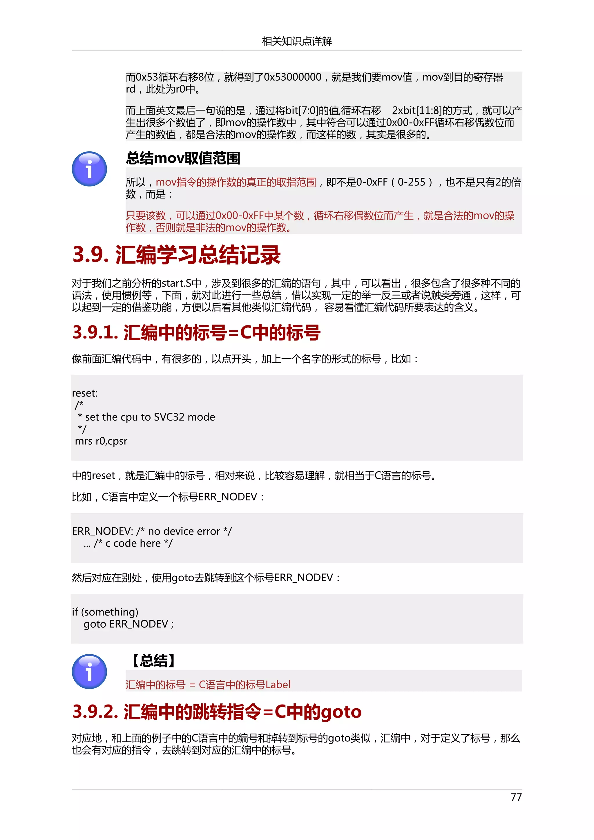 相关知识点详解
而0x53循环右移8位，就得到了0x53000000，就是我们要mov值，mov到目的寄存器
rd，此处为r0中。
而上面英文最后一句说的是，通过将bit[7:0]的值,循环右移 2xbit[11:8]的方式，就可以产
生出很多个数值了，即mov的操作数中，其中符合可以通过0x00-0xFF循环右移偶数位而
产生的数值，都是合法的mov的操作数，而这样的数，其实是很多的。

总结mov取值范围
所以，mov指令的操作数的真正的取指范围，即不是0-0xFF（0-255），也不是只有2的倍
数，而是：
只要该数，可以通过0x00-0xFF中某个数，循环右移偶数位而产生，就是合法的mov的操
作数，否则就是非法的mov的操作数。

3.9. 汇编学习总结记录
对于我们之前分析的start.S中，涉及到很多的汇编的语句，其中，可以看出，很多包含了很多种不同的
语法，使用惯例等，下面，就对此进行一些总结，借以实现一定的举一反三或者说触类旁通，这样，可
以起到一定的借鉴功能，方便以后看其他类似汇编代码， 容易看懂汇编代码所要表达的含义。

3.9.1. 汇编中的标号=C中的标号
像前面汇编代码中，有很多的，以点开头，加上一个名字的形式的标号，比如：
reset:
/*
* set the cpu to SVC32 mode
*/
mrs r0,cpsr
中的reset，就是汇编中的标号，相对来说，比较容易理解，就相当于C语言的标号。
比如，C语言中定义一个标号ERR_NODEV：
ERR_NODEV: /* no device error */
... /* c code here */
然后对应在别处，使用goto去跳转到这个标号ERR_NODEV：
if (something)
goto ERR_NODEV ;

【总结】
汇编中的标号 = C语言中的标号Label

3.9.2. 汇编中的跳转指令=C中的goto
对应地，和上面的例子中的C语言中的编号和掉转到标号的goto类似，汇编中，对于定义了标号，那么
也会有对应的指令，去跳转到对应的汇编中的标号。

77

 
