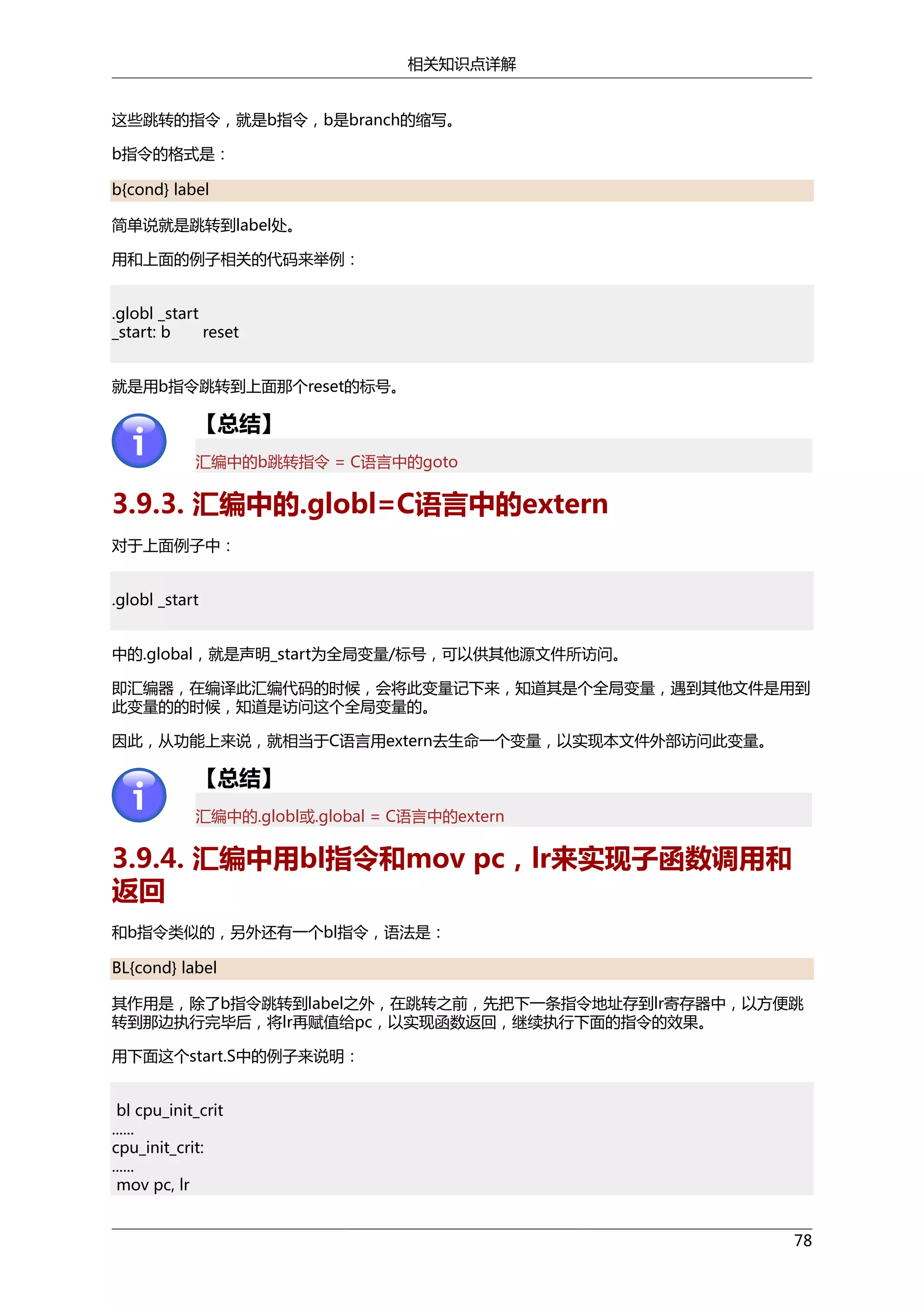 相关知识点详解
这些跳转的指令，就是b指令，b是branch的缩写。
b指令的格式是：
b{cond} label
简单说就是跳转到label处。
用和上面的例子相关的代码来举例：
.globl _start
_start: b
reset
就是用b指令跳转到上面那个reset的标号。

【总结】
汇编中的b跳转指令 = C语言中的goto

3.9.3. 汇编中的.globl=C语言中的extern
对于上面例子中：
.globl _start
中的.global，就是声明_start为全局变量/标号，可以供其他源文件所访问。
即汇编器，在编译此汇编代码的时候，会将此变量记下来，知道其是个全局变量，遇到其他文件是用到
此变量的的时候，知道是访问这个全局变量的。
因此，从功能上来说，就相当于C语言用extern去生命一个变量，以实现本文件外部访问此变量。

【总结】
汇编中的.globl或.global = C语言中的extern

3.9.4. 汇编中用bl指令和mov pc，lr来实现子函数调用和
返回
和b指令类似的，另外还有一个bl指令，语法是：
BL{cond} label
其作用是，除了b指令跳转到label之外，在跳转之前，先把下一条指令地址存到lr寄存器中，以方便跳
转到那边执行完毕后，将lr再赋值给pc，以实现函数返回，继续执行下面的指令的效果。
用下面这个start.S中的例子来说明：
bl cpu_init_crit
......
cpu_init_crit:
......
mov pc, lr
78

 