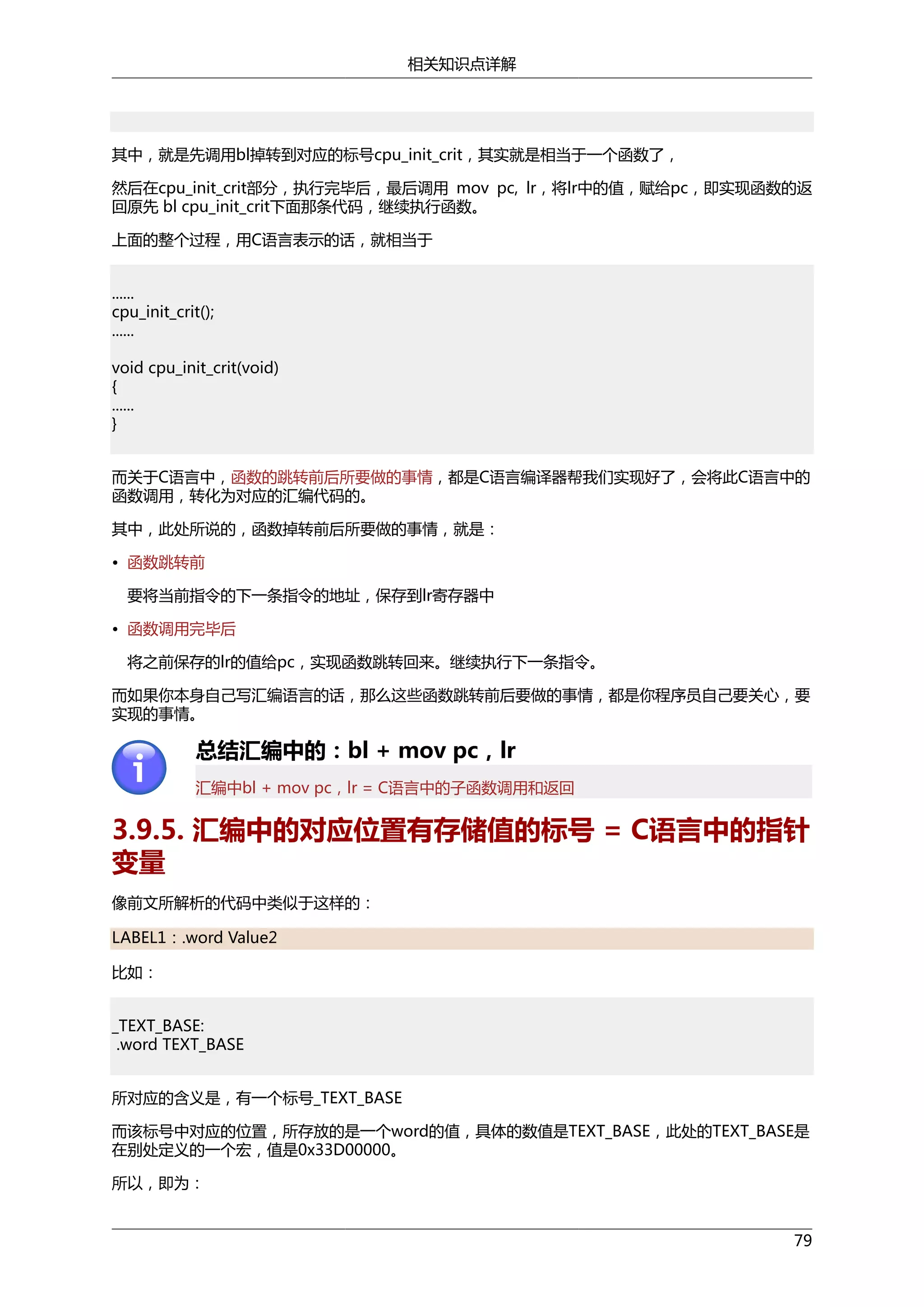 相关知识点详解

其中，就是先调用bl掉转到对应的标号cpu_init_crit，其实就是相当于一个函数了，
然后在cpu_init_crit部分，执行完毕后，最后调用 mov pc, lr，将lr中的值，赋给pc，即实现函数的返
回原先 bl cpu_init_crit下面那条代码，继续执行函数。
上面的整个过程，用C语言表示的话，就相当于
......
cpu_init_crit();
......
void cpu_init_crit(void)
{
......
}
而关于C语言中，函数的跳转前后所要做的事情，都是C语言编译器帮我们实现好了，会将此C语言中的
函数调用，转化为对应的汇编代码的。
其中，此处所说的，函数掉转前后所要做的事情，就是：
• 函数跳转前
要将当前指令的下一条指令的地址，保存到lr寄存器中
• 函数调用完毕后
将之前保存的lr的值给pc，实现函数跳转回来。继续执行下一条指令。
而如果你本身自己写汇编语言的话，那么这些函数跳转前后要做的事情，都是你程序员自己要关心，要
实现的事情。

总结汇编中的：bl + mov pc，lr
汇编中bl + mov pc，lr = C语言中的子函数调用和返回

3.9.5. 汇编中的对应位置有存储值的标号 = C语言中的指针
变量
像前文所解析的代码中类似于这样的：
LABEL1：.word Value2
比如：
_TEXT_BASE:
.word TEXT_BASE
所对应的含义是，有一个标号_TEXT_BASE
而该标号中对应的位置，所存放的是一个word的值，具体的数值是TEXT_BASE，此处的TEXT_BASE是
在别处定义的一个宏，值是0x33D00000。
所以，即为：
79

 