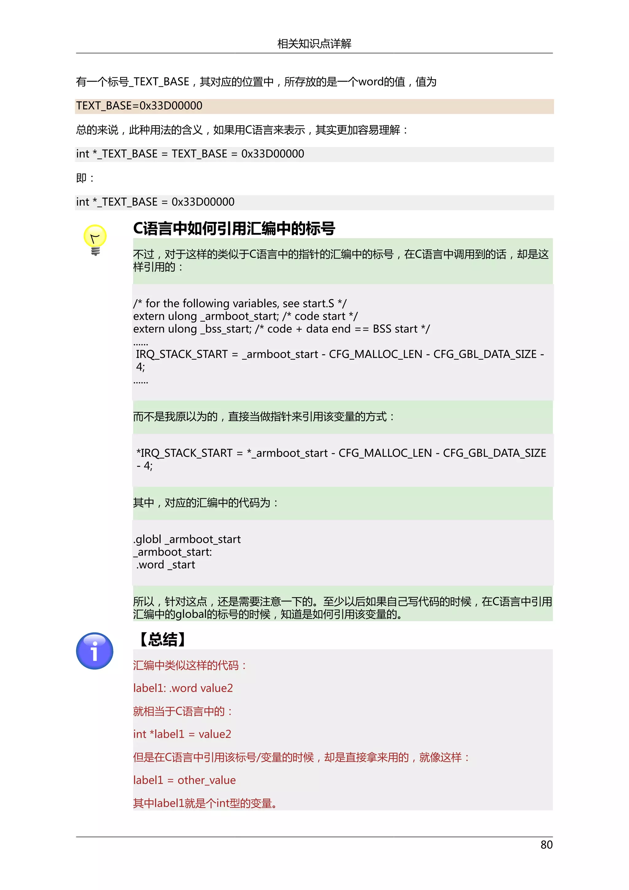 相关知识点详解
有一个标号_TEXT_BASE，其对应的位置中，所存放的是一个word的值，值为
TEXT_BASE=0x33D00000
总的来说，此种用法的含义，如果用C语言来表示，其实更加容易理解：
int *_TEXT_BASE = TEXT_BASE = 0x33D00000
即：
int *_TEXT_BASE = 0x33D00000

C语言中如何引用汇编中的标号
不过，对于这样的类似于C语言中的指针的汇编中的标号，在C语言中调用到的话，却是这
样引用的：
/* for the following variables, see start.S */
extern ulong _armboot_start; /* code start */
extern ulong _bss_start; /* code + data end == BSS start */
......
IRQ_STACK_START = _armboot_start - CFG_MALLOC_LEN - CFG_GBL_DATA_SIZE 4;
......
而不是我原以为的，直接当做指针来引用该变量的方式：
*IRQ_STACK_START = *_armboot_start - CFG_MALLOC_LEN - CFG_GBL_DATA_SIZE
- 4;
其中，对应的汇编中的代码为：
.globl _armboot_start
_armboot_start:
.word _start
所以，针对这点，还是需要注意一下的。至少以后如果自己写代码的时候，在C语言中引用
汇编中的global的标号的时候，知道是如何引用该变量的。

【总结】
汇编中类似这样的代码：
label1: .word value2
就相当于C语言中的：
int *label1 = value2
但是在C语言中引用该标号/变量的时候，却是直接拿来用的，就像这样：
label1 = other_value
其中label1就是个int型的变量。

80

 