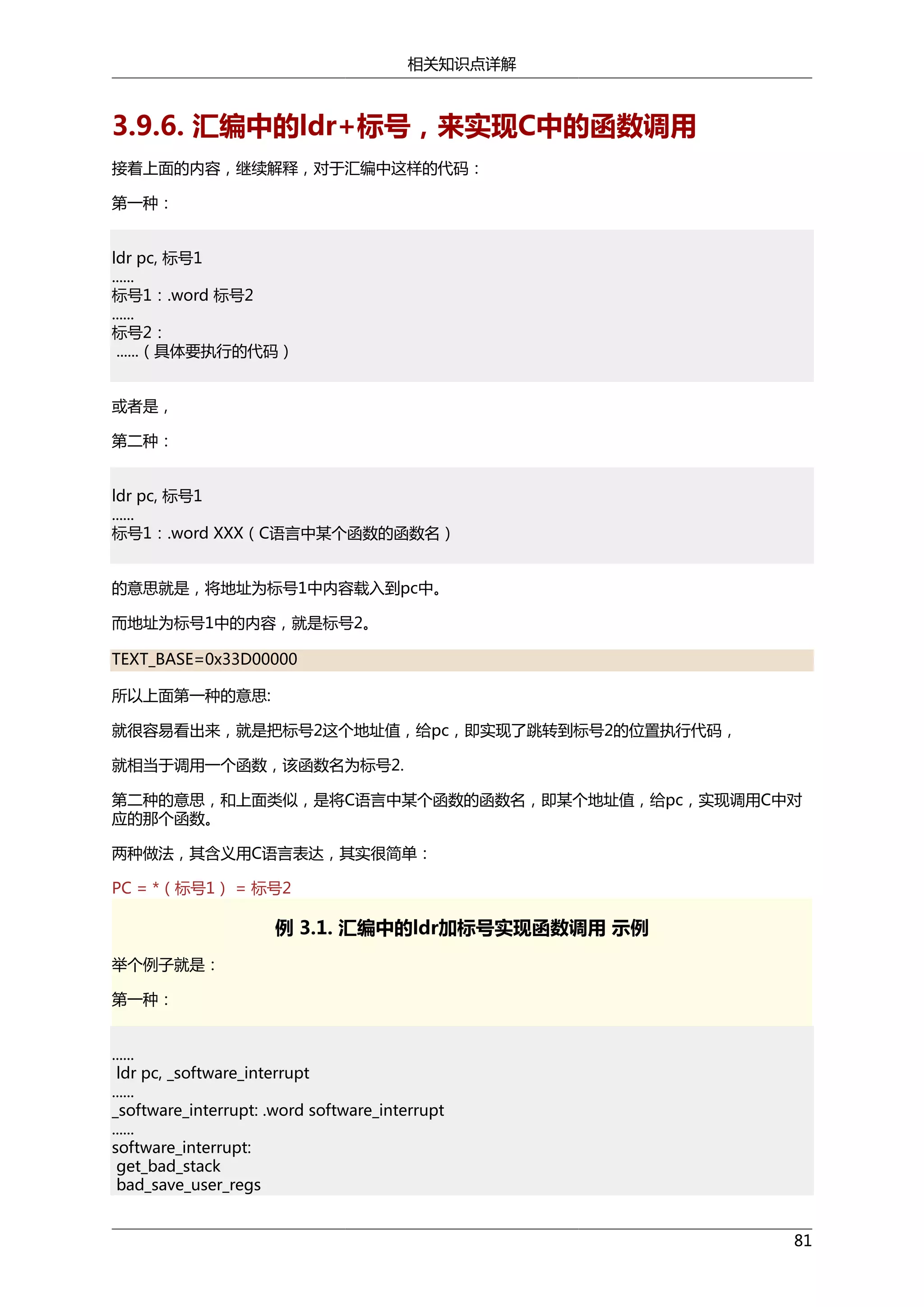 相关知识点详解

3.9.6. 汇编中的ldr+标号，来实现C中的函数调用
接着上面的内容，继续解释，对于汇编中这样的代码：
第一种：
ldr pc, 标号1
......
标号1：.word 标号2
......
标号2：
......（具体要执行的代码）
或者是，
第二种：
ldr pc, 标号1
......
标号1：.word XXX（C语言中某个函数的函数名）
的意思就是，将地址为标号1中内容载入到pc中。
而地址为标号1中的内容，就是标号2。
TEXT_BASE=0x33D00000
所以上面第一种的意思:
就很容易看出来，就是把标号2这个地址值，给pc，即实现了跳转到标号2的位置执行代码，
就相当于调用一个函数，该函数名为标号2.
第二种的意思，和上面类似，是将C语言中某个函数的函数名，即某个地址值，给pc，实现调用C中对
应的那个函数。
两种做法，其含义用C语言表达，其实很简单：
PC = *（标号1） = 标号2

例 3.1. 汇编中的ldr加标号实现函数调用 示例
举个例子就是：
第一种：
......
ldr pc, _software_interrupt
......
_software_interrupt: .word software_interrupt
......
software_interrupt:
get_bad_stack
bad_save_user_regs
81

 