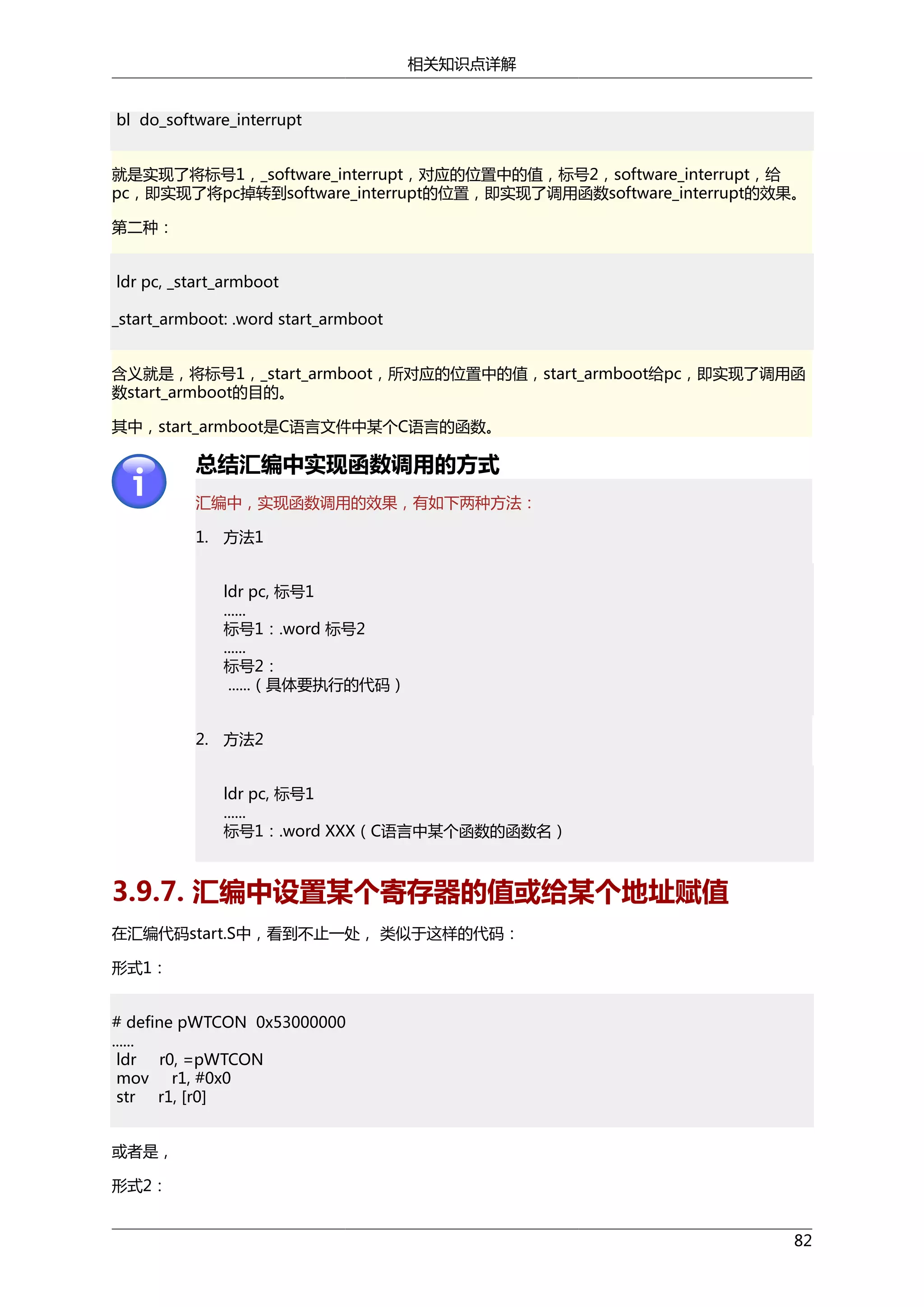 相关知识点详解
bl do_software_interrupt
就是实现了将标号1，_software_interrupt，对应的位置中的值，标号2，software_interrupt，给
pc，即实现了将pc掉转到software_interrupt的位置，即实现了调用函数software_interrupt的效果。
第二种：
ldr pc, _start_armboot
_start_armboot: .word start_armboot
含义就是，将标号1，_start_armboot，所对应的位置中的值，start_armboot给pc，即实现了调用函
数start_armboot的目的。
其中，start_armboot是C语言文件中某个C语言的函数。

总结汇编中实现函数调用的方式
汇编中，实现函数调用的效果，有如下两种方法：
1. 方法1
ldr pc, 标号1
......
标号1：.word 标号2
......
标号2：
......（具体要执行的代码）
2. 方法2
ldr pc, 标号1
......
标号1：.word XXX（C语言中某个函数的函数名）

3.9.7. 汇编中设置某个寄存器的值或给某个地址赋值
在汇编代码start.S中，看到不止一处， 类似于这样的代码：
形式1：
# define pWTCON 0x53000000
......
ldr r0, =pWTCON
mov r1, #0x0
str r1, [r0]
或者是，
形式2：
82

 