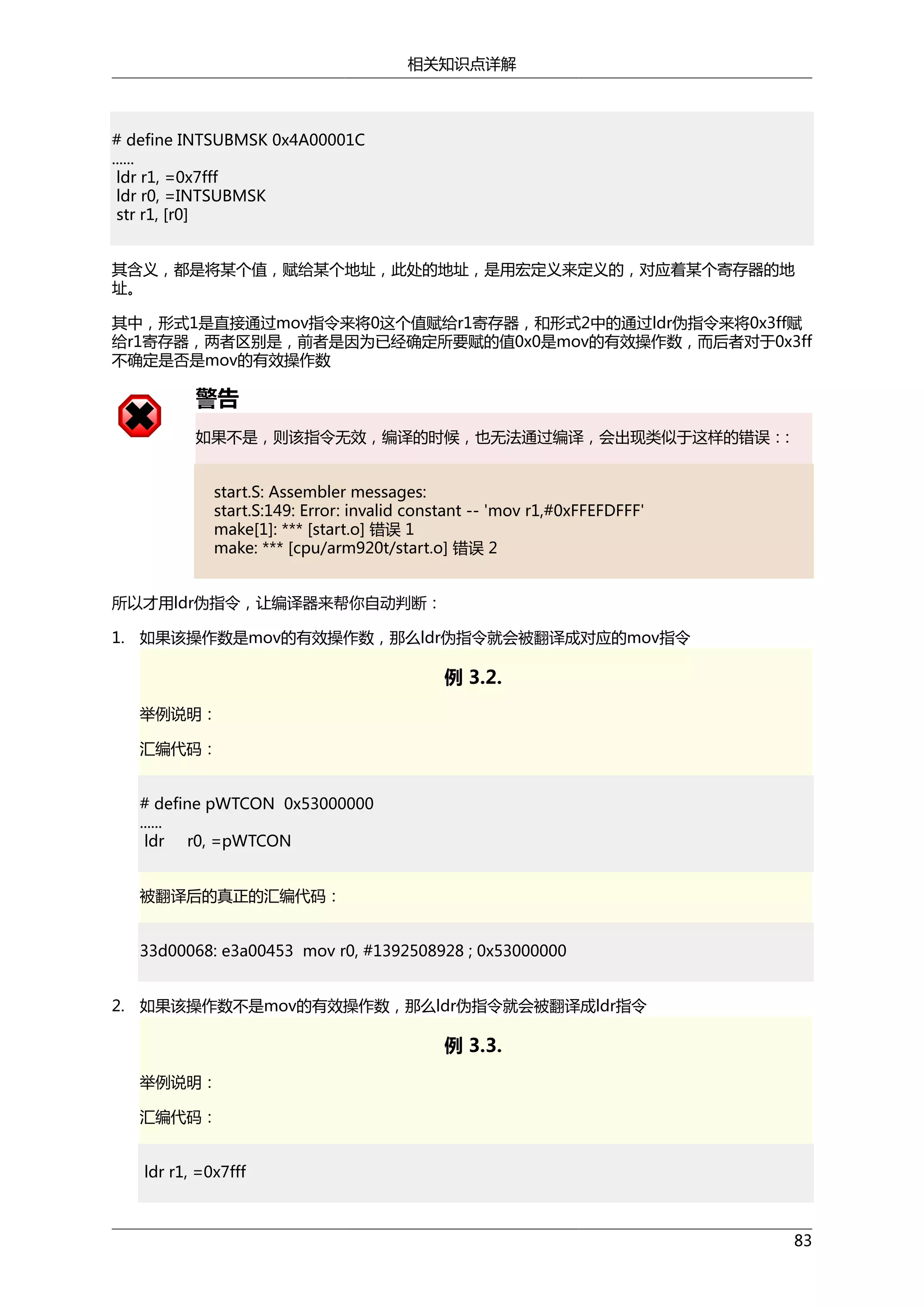 相关知识点详解

# define INTSUBMSK 0x4A00001C
......
ldr r1, =0x7fff
ldr r0, =INTSUBMSK
str r1, [r0]
其含义，都是将某个值，赋给某个地址，此处的地址，是用宏定义来定义的，对应着某个寄存器的地
址。
其中，形式1是直接通过mov指令来将0这个值赋给r1寄存器，和形式2中的通过ldr伪指令来将0x3ff赋
给r1寄存器，两者区别是，前者是因为已经确定所要赋的值0x0是mov的有效操作数，而后者对于0x3ff
不确定是否是mov的有效操作数

警告
如果不是，则该指令无效，编译的时候，也无法通过编译，会出现类似于这样的错误：:
start.S: Assembler messages:
start.S:149: Error: invalid constant -- 'mov r1,#0xFFEFDFFF'
make[1]: *** [start.o] 错误 1
make: *** [cpu/arm920t/start.o] 错误 2
所以才用ldr伪指令，让编译器来帮你自动判断：
1. 如果该操作数是mov的有效操作数，那么ldr伪指令就会被翻译成对应的mov指令

例 3.2.
举例说明：
汇编代码：
# define pWTCON 0x53000000
......
ldr r0, =pWTCON
被翻译后的真正的汇编代码：
33d00068: e3a00453 mov r0, #1392508928 ; 0x53000000
2. 如果该操作数不是mov的有效操作数，那么ldr伪指令就会被翻译成ldr指令

例 3.3.
举例说明：
汇编代码：
ldr r1, =0x7fff

83

 