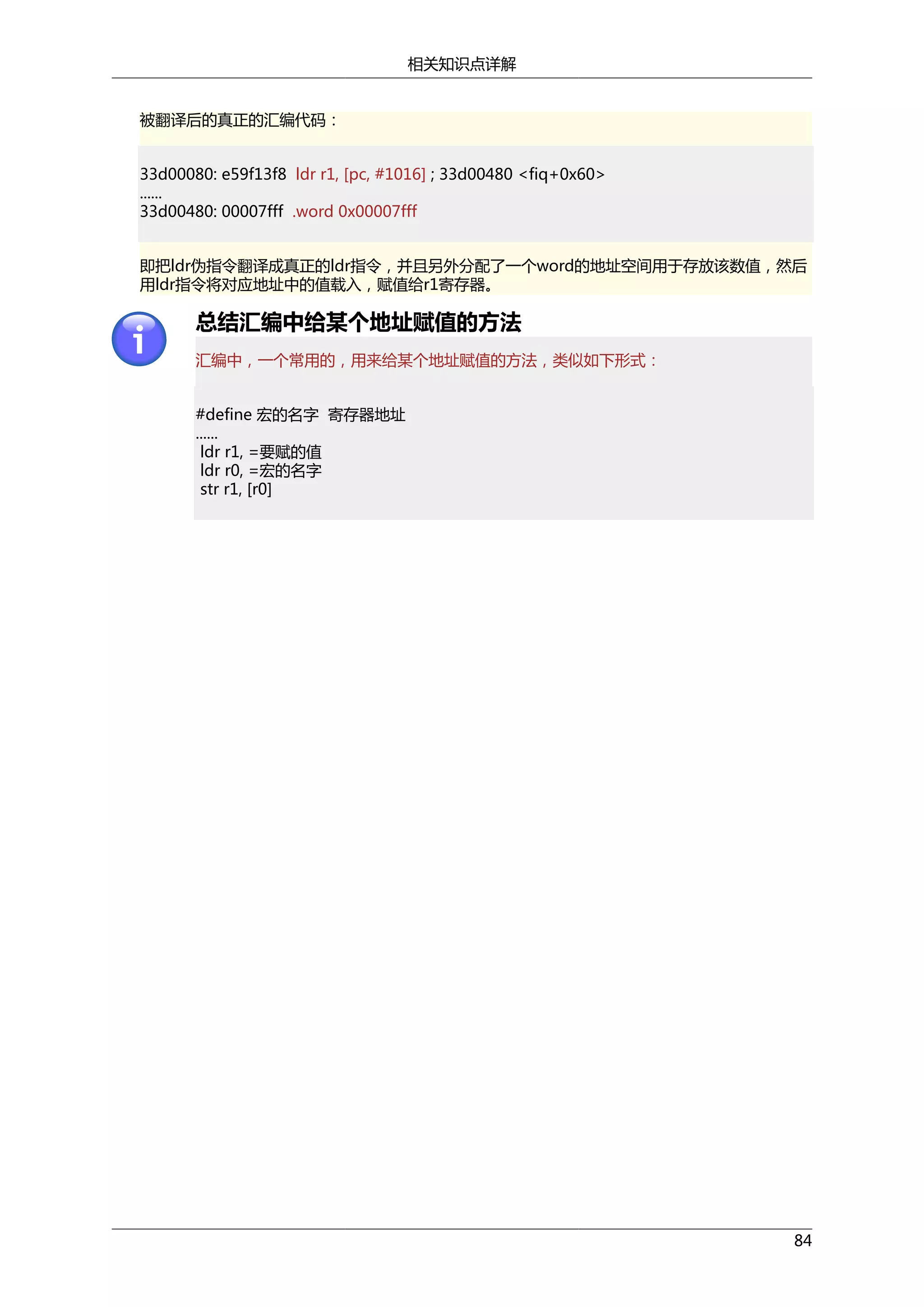 相关知识点详解
被翻译后的真正的汇编代码：
33d00080: e59f13f8 ldr r1, [pc, #1016] ; 33d00480 <fiq+0x60>
......
33d00480: 00007fff .word 0x00007fff
即把ldr伪指令翻译成真正的ldr指令，并且另外分配了一个word的地址空间用于存放该数值，然后
用ldr指令将对应地址中的值载入，赋值给r1寄存器。

总结汇编中给某个地址赋值的方法
汇编中，一个常用的，用来给某个地址赋值的方法，类似如下形式：
#define 宏的名字 寄存器地址
......
ldr r1, =要赋的值
ldr r0, =宏的名字
str r1, [r0]

84

 