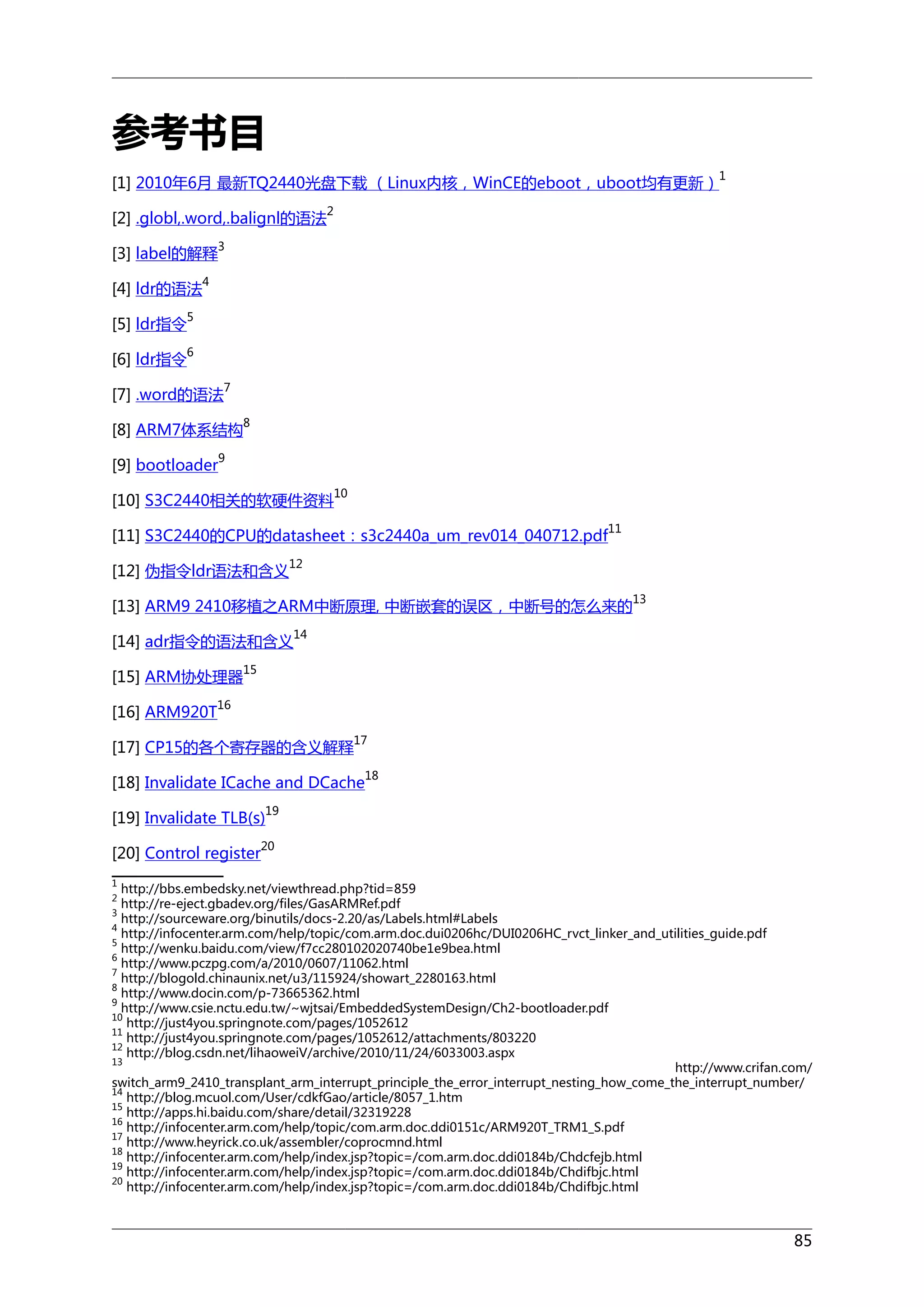 参考书目
[1] 2010年6月 最新TQ2440光盘下载 （Linux内核，WinCE的eboot，uboot均有更新）

1

2

[2] .globl,.word,.balignl的语法
[3] label的解释
[4] ldr的语法
[5] ldr指令

4

5

[6] ldr指令

3

6

[7] .word的语法

7

[8] ARM7体系结构

8

9

[9] bootloader

[10] S3C2440相关的软硬件资料

10
11

[11] S3C2440的CPU的datasheet：s3c2440a_um_rev014_040712.pdf
[12] 伪指令ldr语法和含义

12

[13] ARM9 2410移植之ARM中断原理, 中断嵌套的误区，中断号的怎么来的
[14] adr指令的语法和含义
[15] ARM协处理器

13

14

15

16

[16] ARM920T

17

[17] CP15的各个寄存器的含义解释

[18] Invalidate ICache and DCache

18

19

[19] Invalidate TLB(s)
[20] Control register

20

1

http://bbs.embedsky.net/viewthread.php?tid=859
http://re-eject.gbadev.org/files/GasARMRef.pdf
3
http://sourceware.org/binutils/docs-2.20/as/Labels.html#Labels
4
http://infocenter.arm.com/help/topic/com.arm.doc.dui0206hc/DUI0206HC_rvct_linker_and_utilities_guide.pdf
5
http://wenku.baidu.com/view/f7cc280102020740be1e9bea.html
6
http://www.pczpg.com/a/2010/0607/11062.html
7
http://blogold.chinaunix.net/u3/115924/showart_2280163.html
8
http://www.docin.com/p-73665362.html
9
http://www.csie.nctu.edu.tw/~wjtsai/EmbeddedSystemDesign/Ch2-bootloader.pdf
10
http://just4you.springnote.com/pages/1052612
11
http://just4you.springnote.com/pages/1052612/attachments/803220
12
http://blog.csdn.net/lihaoweiV/archive/2010/11/24/6033003.aspx
13
http://www.crifan.com/
switch_arm9_2410_transplant_arm_interrupt_principle_the_error_interrupt_nesting_how_come_the_interrupt_number/
14
http://blog.mcuol.com/User/cdkfGao/article/8057_1.htm
15
http://apps.hi.baidu.com/share/detail/32319228
16
http://infocenter.arm.com/help/topic/com.arm.doc.ddi0151c/ARM920T_TRM1_S.pdf
17
http://www.heyrick.co.uk/assembler/coprocmnd.html
18
http://infocenter.arm.com/help/index.jsp?topic=/com.arm.doc.ddi0184b/Chdcfejb.html
19
http://infocenter.arm.com/help/index.jsp?topic=/com.arm.doc.ddi0184b/Chdifbjc.html
20
http://infocenter.arm.com/help/index.jsp?topic=/com.arm.doc.ddi0184b/Chdifbjc.html
2

85

 