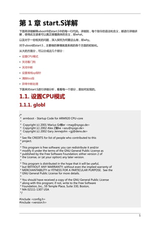 第 1 章 start.S详解
下面将详细解释uboot中的start.S中的每一行代码。详细到，每个指令的语法和含义，都进行详细讲
解，使得此文读者可以真正搞懂具体的含义，即what。
以及对于一些相关的问题，深入探究为何要这么做，即why。
对于uboot的start.S，主要做的事情就是系统的各个方面的初始化。
从大的方面分，可以分成这几个部分：
• 设置CPU模式
• 关闭看门狗
• 关闭中断
• 设置堆栈sp指针
• 清除bss段
• 异常中断处理
下面来对start.S进行详细分析，看看每一个部分，是如何实现的。

1.1. 设置CPU模式
1.1.1. globl
/*
* armboot - Startup Code for ARM920 CPU-core
*
* Copyright (c) 2001 Marius Gr鰃er <mag@sysgo.de>
* Copyright (c) 2002 Alex Z黳ke <azu@sysgo.de>
* Copyright (c) 2002 Gary Jennejohn <gj@denx.de>
*
* See file CREDITS for list of people who contributed to this
* project.
*
* This program is free software; you can redistribute it and/or
* modify it under the terms of the GNU General Public License as
* published by the Free Software Foundation; either version 2 of
* the License, or (at your option) any later version.
*
* This program is distributed in the hope that it will be useful,
* but WITHOUT ANY WARRANTY; without even the implied warranty of
* MERCHANTABILITY or FITNESS FOR A PARTICULAR PURPOSE. See the
* GNU General Public License for more details.
*
* You should have received a copy of the GNU General Public License
* along with this program; if not, write to the Free Software
* Foundation, Inc., 59 Temple Place, Suite 330, Boston,
* MA 02111-1307 USA
*/
#include <config.h>
#include <version.h>

1

 