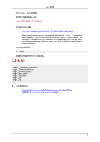 start.S详解
TEXT_BASE = 0x33D00000
表示是代码段的基地址，即
_start=TEXT_BASE=0x33D00000
关于标号的语法解释:
http://sourceware.org/binutils/docs-2.20/as/Labels.html#Labels
A label is written as a symbol immediately followed by a colon `:'. The symbol
then represents the current value of the active location counter, and is, for
example, a suitable instruction operand. You are warned if you use the same
symbol to represent two different locations: the first definition overrides any
other definitions.
而_start标号后面的:
b

reset

就是跳转到对应的标号为reset的位置。

1.1.3. ldr
ldr pc, _undefined_instruction
ldr pc, _software_interrupt
ldr pc, _prefetch_abort
ldr pc, _data_abort
ldr pc, _not_used
ldr pc, _irq
ldr pc, _fiq
ldr命令的语法为：
http://infocenter.arm.com/help/topic/com.arm.doc.dui0206hc/
DUI0206HC_rvct_linker_and_utilities_guide.pdf

3

 