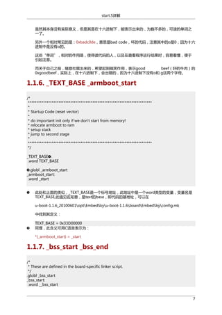start.S详解
虽然其本身没有实际意义，但是其是在十六进制下，能表示出来的，为数不多的，可读的单词之
一了。
另外一个相对常见的是：0xbadc0de，意思是bad code，坏的代码，注意其中的o是0，因为十六
进制中是没有o的。
这些“单词”，相对的作用是，使得读代码的人，以及在查看程序运行结果时，容易看懂，便于
引起注意。
而关于自己之前，随意杜撰出来的，希望起到搞笑作用，表示good
beef（好的牛肉）的
0xgoodbeef，实际上，在十六进制下，会出错的，因为十六进制下没有o和 g这两个字母。

1.1.6. _TEXT_BASE _armboot_start
/*
*************************************************************************
*
* Startup Code (reset vector)
*
* do important init only if we don't start from memory!
* relocate armboot to ram
* setup stack
* jump to second stage
*
*************************************************************************
*/
_TEXT_BASE :
.word TEXT_BASE
.globl _armboot_start
_armboot_start:
.word _start
此处和上面的类似，_TEXT_BASE是一个标号地址，此地址中是一个word类型的变量，变量名是
TEXT_BASE,此值见名知意，是text的base，即代码的基地址，可以在
u-boot-1.1.6_20100601optEmbedSkyu-boot-1.1.6boardEmbedSkyconfig.mk
中找到其定义：
TEXT_BASE = 0x33D00000
同理，此含义可用C语言表示为：
*(_armboot_start) = _start

1.1.7. _bss_start _bss_end
/*
* These are defined in the board-specific linker script.
*/
.globl _bss_start
_bss_start:
.word __bss_start

7

 