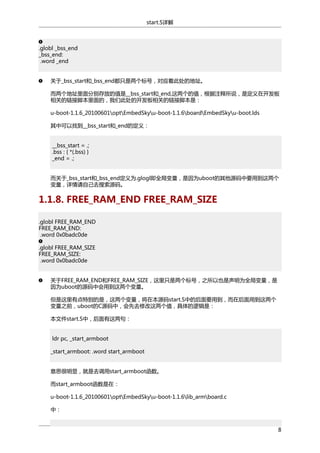 start.S详解

.globl _bss_end
_bss_end:
.word _end
关于_bss_start和_bss_end都只是两个标号，对应着此处的地址。
而两个地址里面分别存放的值是__bss_start和_end,这两个的值，根据注释所说，是定义在开发板
相关的链接脚本里面的，我们此处的开发板相关的链接脚本是：
u-boot-1.1.6_20100601optEmbedSkyu-boot-1.1.6boardEmbedSkyu-boot.lds
其中可以找到__bss_start和_end的定义：
__bss_start = .;
.bss : { *(.bss) }
_end = .;
而关于_bss_start和_bss_end定义为.glogl即全局变量，是因为uboot的其他源码中要用到这两个
变量，详情请自己去搜索源码。

1.1.8. FREE_RAM_END FREE_RAM_SIZE
.globl FREE_RAM_END
FREE_RAM_END:
.word 0x0badc0de
.globl FREE_RAM_SIZE
FREE_RAM_SIZE:
.word 0x0badc0de
关于FREE_RAM_END和FREE_RAM_SIZE，这里只是两个标号，之所以也是声明为全局变量，是
因为uboot的源码中会用到这两个变量。
但是这里有点特别的是，这两个变量，将在本源码start.S中的后面要用到，而在后面用到这两个
变量之前，uboot的C源码中，会先去修改这两个值，具体的逻辑是：
本文件start.S中，后面有这两句：
ldr pc, _start_armboot
_start_armboot: .word start_armboot
意思很明显，就是去调用start_armboot函数。
而start_armboot函数是在：
u-boot-1.1.6_20100601optEmbedSkyu-boot-1.1.6lib_armboard.c
中：
8

 
