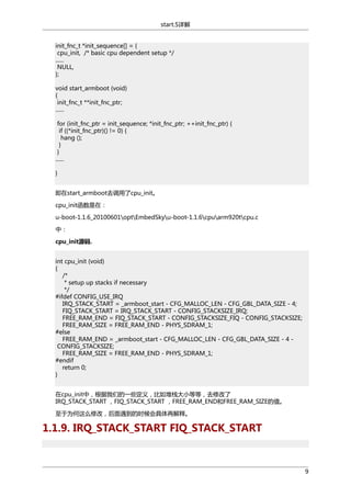 start.S详解
init_fnc_t *init_sequence[] = {
cpu_init, /* basic cpu dependent setup */
......
NULL,
};
void start_armboot (void)
{
init_fnc_t **init_fnc_ptr;
......
for (init_fnc_ptr = init_sequence; *init_fnc_ptr; ++init_fnc_ptr) {
if ((*init_fnc_ptr)() != 0) {
hang ();
}
}
......
}
即在start_armboot去调用了cpu_init。
cpu_init函数是在：
u-boot-1.1.6_20100601optEmbedSkyu-boot-1.1.6cpuarm920tcpu.c
中：
cpu_init源码.
int cpu_init (void)
{
/*
* setup up stacks if necessary
*/
#ifdef CONFIG_USE_IRQ
IRQ_STACK_START = _armboot_start - CFG_MALLOC_LEN - CFG_GBL_DATA_SIZE - 4;
FIQ_STACK_START = IRQ_STACK_START - CONFIG_STACKSIZE_IRQ;
FREE_RAM_END = FIQ_STACK_START - CONFIG_STACKSIZE_FIQ - CONFIG_STACKSIZE;
FREE_RAM_SIZE = FREE_RAM_END - PHYS_SDRAM_1;
#else
FREE_RAM_END = _armboot_start - CFG_MALLOC_LEN - CFG_GBL_DATA_SIZE - 4 CONFIG_STACKSIZE;
FREE_RAM_SIZE = FREE_RAM_END - PHYS_SDRAM_1;
#endif
return 0;
}
在cpu_init中，根据我们的一些定义，比如堆栈大小等等，去修改了
IRQ_STACK_START ，FIQ_STACK_START ，FREE_RAM_END和FREE_RAM_SIZE的值。
至于为何这么修改，后面遇到的时候会具体再解释。

1.1.9. IRQ_STACK_START FIQ_STACK_START

9

 