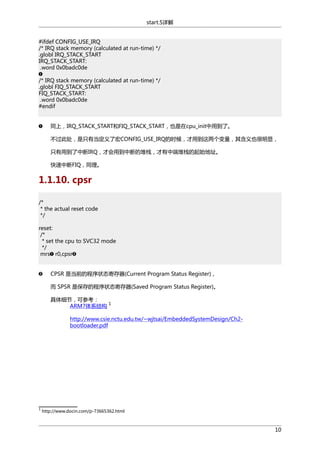 start.S详解
#ifdef CONFIG_USE_IRQ
/* IRQ stack memory (calculated at run-time) */
.globl IRQ_STACK_START
IRQ_STACK_START:
.word 0x0badc0de
/* IRQ stack memory (calculated at run-time) */
.globl FIQ_STACK_START
FIQ_STACK_START:
.word 0x0badc0de
#endif
同上，IRQ_STACK_START和FIQ_STACK_START，也是在cpu_init中用到了。
不过此处，是只有当定义了宏CONFIG_USE_IRQ的时候，才用到这两个变量，其含义也很明显，
只有用到了中断IRQ，才会用到中断的堆栈，才有中端堆栈的起始地址。
快速中断FIQ，同理。

1.1.10. cpsr
/*
* the actual reset code
*/
reset:
/*
* set the cpu to SVC32 mode
*/
mrs r0,cpsr
CPSR 是当前的程序状态寄存器(Current Program Status Register)，
而 SPSR 是保存的程序状态寄存器(Saved Program Status Register)。
具体细节，可参考：
1
ARM7体系结构
http://www.csie.nctu.edu.tw/~wjtsai/EmbeddedSystemDesign/Ch2bootloader.pdf

1

http://www.docin.com/p-73665362.html

10

 