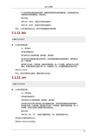 start.S详解
Ⅱ.当在异常处理或进程切换时，需要保存程序状态寄存器的值，可先用该指令读
出程序状态寄存器的值，然后保存。
指令示例：
MRS R0，CPSR ；传送CPSR的内容到R0
MRS R0，SPSR ；传送SPSR的内容到R0”
所以，上述汇编代码含义为，将CPSR的值赋给R0寄存器。

1.1.11. bic
bic r0,r0,#0x1f
bic指令的语法是：
16、BIC指令
BIC指令的格式为：
BIC{条件}{S} 目的寄存器，操作数1，操作数2
BIC指令用于清除操作数1的某些位，并把结果放置到目的寄存器中。操作数1应
是一个寄存器，
操作数2可以是一个寄存器，被移位的寄存器，或一个立即数。操作数2为32位的
掩码，如果在掩码中设置了某一位，则清除这一位。未设置的掩码位保持不变。
而0x1f=11111b
所以，此行代码的含义就是，清除r0的bit[4:0]位。

1.1.12. orr
orr r0,r0,#0xd3
orr指令的语法是：
14、ORR指令
ORR指令的格式为：
ORR{条件}{S} 目的寄存器，操作数1，操作数2
ORR指令用于在两个操作数上进行逻辑或运算，并把结果放置到目的寄存器中。
操作数1应是一个寄存器，操作数2可以是一个寄存器，被移位的寄存器，或一个
立即数。该指令常用于设置操作数1的某些位。
指令示例：
ORR R0，R0，＃3 ； 该指令设置R0的0、1位，其余位保持不变。
所以此行汇编代码的含义为：
而0xd3=1101 0111[4:0]位。

12

 