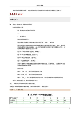 start.S详解
将r0与0xd3算数或运算，然后将结果给r0,即把r0的bit[7:6]和bit[4]和bit[2:0]置为1。

1.1.13. msr
msr cpsr,r0
MSR - Move to Status Register
msr的指令格式是：
四、程序状态寄存器访问指令
......
2、 MSR指令
MSR指令的格式为：
MSR{条件} 程序状态寄存器（CPSR或SPSR）_<域>，操作数
MSR指令用于将操作数的内容传送到程序状态寄存器的特定域中。其中，操作数
可以为通用寄存器或立即数。<域>用于设置程序状态寄存器中需要操作的位，32
位的程序状态寄存器可分为4个域：
位[31：24]为条件标志位域，用f表示；
位[23：16]为状态位域，用s表示；
位[15：8]为扩展位域，用x表示；
位[7：0]为控制位域，用c表示；
该指令通常用于恢复或改变程序状态寄存器的内容，在使用时，一般要在MSR指
令中指明将要操作的域。
指令示例：
MSR CPSR，R0 ；传送R0的内容到CPSR
MSR SPSR，R0 ；传送R0的内容到SPSR
MSR CPSR_c，R0 ；传送R0的内容到SPSR，但仅仅修改CPSR中的控制位域
此行汇编代码含义为，将r0的值赋给CPSR。
所以，上面四行汇编代码的含义就很清楚了。
先是把CPSR的值放到r0寄存器中，然后清除bit[4:0]，然后再或上
0xd3=11 0 10111b

表 1.5. CPSR=0xD3的位域及含义
CPSR位域 7

6

位域含义 I

F

0xD3

1

1

5

3

2

1

0

M4
0

4

M3

M2

M1

M0

1

0

0

1

1

13

 
