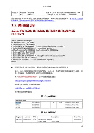 start.S详解

对应含义 关闭中断
IRQ

关闭快速
中断FIQ

设置CPU为SVC模式,这和上面代码注释中的“set
the cpu to SVC32 mode”，也是一致的。

关于为何设置CPU为SVC模式，而不是设置为其他模式，请参见本文档后面的章节：第 3.2 节 “uboot
初始化中，为何要设置CPU为SVC模式而不是设置为其他模式”

1.2. 关闭看门狗
1.2.1. pWTCON INTMOD INTMSK INTSUBMSK
CLKDIVN
/* turn off the watchdog */
#if defined(CONFIG_S3C2400)
# define pWTCON 0x15300000
# define INTMSK 0x14400008 /* Interupt-Controller base addresses */
# define CLKDIVN 0x14800014 /* clock divisor register */
#elif defined(CONFIG_S3C2410) || defined(CONFIG_S3C2440)
# define pWTCON 0x53000000
# define INTMOD 0X4A000004
# define INTMSK 0x4A000008 /* Interupt-Controller base addresses */
# define INTSUBMSK 0x4A00001C
# define CLKDIVN 0x4C000014 /* clock divisor register */
#endif
上面几个宏定义所对应的地址，都可以在对应的datasheet中找到对应的定义：
其中，S3C2410和TQ2440开发板所用的CPU S3C2440，两者在这部分的寄存器定义，都是一样
的，所以此处，采用CONFIG_S3C2410所对应的定义。
关于S3C2440相关的软硬件资料，这个网站提供的很全面：
http://just4you.springnote.com/pages/1052612
其中有S3C2440的CPU的datasheet：
s3c2440a_um_rev014_040712.pdf
其中有对应的寄存器定义：

图 1.3. pWTCON

图 1.4. INTMOD

14

 