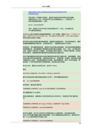start.S详解
http://blog.csdn.net/lihaoweiV/archive/2010/11/24/
6033003.aspx
另外还有一个就是ldr伪指令，虽然ldr伪指令和ARM的ldr指令很像，
但是作用不太一样。ldr伪指令可以在立即数前加上=，以表示把一个
地址写到某寄存器中，比如：
ldr r0, =0x12345678
这样，就把0x12345678这个地址写到r0中了。所以，ldr伪指令和
mov是比较相似的。
只不过mov指令后面的立即数是有限制的，这个立即数，能够必须由一个8位的二进
制数，即属于0x00-0xFF内的某个值，经过偶数次右移后得到，这样才是合法数据，
而ldr伪指令没有这个限制。
那为何ldr伪指令的操作数没有限制呢，那是因为其是伪指令，写出来的伪指令，最终
会被编译器解释成为真正的，合法的指令的，一般都是对应的mov指令。
这样的话，写汇编程序的时候，使用MOV指令是比较麻烦的，因为有些简单的数据比
较容易看出来，有些数据即不容易看出来是否是合法数据。所以，对此，ldr伪指令的
出现，就是为了解决这个问题的，你只管放心用ldr伪指令，不用关心操作数，而写出
的ldr伪指令，编译器会帮你翻译成对应的真正的汇编指令的。
而关于编译器是如何将这些ldr伪指令翻译成为真正的汇编指令的，我的理解是，其自
动会去算出来对应的操作数，是否是合法的mov 的操作数，如果是，就将该ldr伪指
令翻译成mov指令，否则就用别的方式处理，我所观察到的，其中一种方式就是，单
独申请一个4字节的空间用于存放操作数，然后用ldr指令实现。
在uboot中，最后make完毕之后，会生产u-boot,
通过:
arm-linux-objdump –d u-boot > dump_u-boot.txt
就可以把对应的汇编代码输出到该txt文件了，其中就能找到伪指令：
ldr

r0, =0x53000000

所对应的，真正的汇编代码：
33d00068: e3a00453 mov r0, #1392508928 ; 0x53000000
所以被翻译成了mov指令。
而经过我的尝试，故意将0x53000000改为0x53000010，对应的生产的汇编代码
为：
33d00068: e59f0408 ldr r0, [pc, #1032] ; 33d00478 <fiq+0x58>
......
33d00478: 53000010 .word 0x53000010
其中可以看到，由于0x53000010不是有效的mov的操作数，没法找到合适的
0x00-0Xff去通过偶数次循环右移而得到，所以只能换成此处这种方式，即在另外申
请一个word的空间用于存放这个值：
33d00478: 53000010 .word 0x53000010
16

 