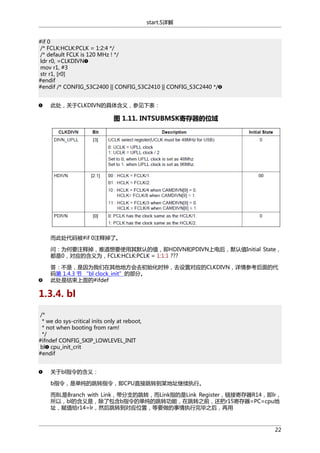 start.S详解
#if 0
/* FCLK:HCLK:PCLK = 1:2:4 */
/* default FCLK is 120 MHz ! */
ldr r0, =CLKDIVN
mov r1, #3
str r1, [r0]
#endif
#endif /* CONFIG_S3C2400 || CONFIG_S3C2410 || CONFIG_S3C2440 */
此处，关于CLKDIVN的具体含义，参见下表：

图 1.11. INTSUBMSK寄存器的位域

而此处代码被#if 0注释掉了。
问：为何要注释掉，难道想要使用其默认的值，即HDIVN和PDIVN上电后，默认值Initial State，
都是0，对应的含义为，FCLK:HCLK:PCLK = 1:1:1 ???
答：不是，是因为我们在其他地方会去初始化时钟，去设置对应的CLKDIVN，详情参考后面的代
码第 1.4.3 节 “bl clock_init”的部分。
此处是结束上面的#ifdef

1.3.4. bl
/*
* we do sys-critical inits only at reboot,
* not when booting from ram!
*/
#ifndef CONFIG_SKIP_LOWLEVEL_INIT
bl cpu_init_crit
#endif
关于bl指令的含义：
b指令，是单纯的跳转指令，即CPU直接跳转到某地址继续执行。
而BL是Branch with Link，带分支的跳转，而Link指的是Link Register，链接寄存器R14，即lr，
所以，bl的含义是，除了包含b指令的单纯的跳转功能，在跳转之前，还把r15寄存器=PC=cpu地
址，赋值给r14=lr，然后跳转到对应位置，等要做的事情执行完毕之后，再用

22

 