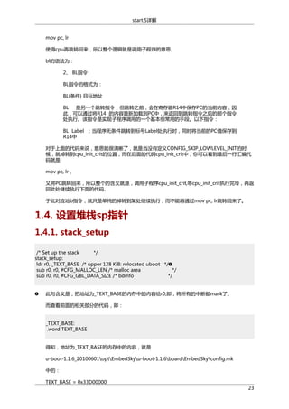 start.S详解
mov pc, lr
使得cpu再跳转回来，所以整个逻辑就是调用子程序的意思。
bl的语法为：
2、 BL指令
BL指令的格式为：
BL{条件} 目标地址
BL 是另一个跳转指令，但跳转之前，会在寄存器R14中保存PC的当前内容，因
此，可以通过将R14 的内容重新加载到PC中，来返回到跳转指令之后的那个指令
处执行。该指令是实现子程序调用的一个基本但常用的手段。以下指令：
BL Label ；当程序无条件跳转到标号Label处执行时，同时将当前的PC值保存到
R14中
对于上面的代码来说，意思就很清晰了，就是当没有定义CONFIG_SKIP_LOWLEVEL_INIT的时
候，就掉转到cpu_init_crit的位置，而在后面的代码cpu_init_crit中，你可以看到最后一行汇编代
码就是
mov pc, lr，
又将PC跳转回来，所以整个的含义就是，调用子程序cpu_init_crit,等cpu_init_crit执行完毕，再返
回此处继续执行下面的代码。
于此对应地b指令，就只是单纯的掉转到某处继续执行，而不能再通过mov pc, lr跳转回来了。

1.4. 设置堆栈sp指针
1.4.1. stack_setup
/* Set up the stack
*/
stack_setup:
ldr r0, _TEXT_BASE /* upper 128 KiB: relocated uboot */
sub r0, r0, #CFG_MALLOC_LEN /* malloc area
*/
sub r0, r0, #CFG_GBL_DATA_SIZE /* bdinfo
*/
此句含义是，把地址为_TEXT_BASE的内存中的内容给r0,即，将所有的中断都mask了。
而查看前面的相关部分的代码，即：
_TEXT_BASE:
.word TEXT_BASE
得知，地址为_TEXT_BASE的内存中的内容，就是
u-boot-1.1.6_20100601optEmbedSkyu-boot-1.1.6boardEmbedSkyconfig.mk
中的：
TEXT_BASE = 0x33D00000

23

 