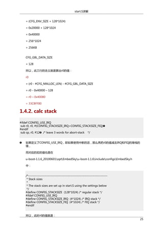 start.S详解
= (CFG_ENV_SIZE + 128*1024)
= 0x20000 + 128*1024
= 0x40000
= 256*1024
= 256KB
CFG_GBL_DATA_SIZE
= 128
所以，此三行的含义就是算出r0的值：
r0
= (r0 - #CFG_MALLOC_LEN) - #CFG_GBL_DATA_SIZE
= r0 - 0x40000 – 128
= r0 – 0x40080
= 33CBFF80

1.4.2. calc stack
#ifdef CONFIG_USE_IRQ
sub r0, r0, #(CONFIG_STACKSIZE_IRQ+CONFIG_STACKSIZE_FIQ)
#endif
sub sp, r0, #12 /* leave 3 words for abort-stack */
如果定义了CONFIG_USE_IRQ，即如果使用中断的话，那么再把r0的值减去IRQ和FIQ的堆栈的
值，
而对应的宏的值也是在
u-boot-1.1.6_20100601optEmbedSkyu-boot-1.1.6includeconfigsEmbedSky.h
中：
/*------------------------------------------------------------------* Stack sizes
*
* The stack sizes are set up in start.S using the settings below
*/
#define CONFIG_STACKSIZE (128*1024) /* regular stack */
#ifdef CONFIG_USE_IRQ
#define CONFIG_STACKSIZE_IRQ (4*1024) /* IRQ stack */
#define CONFIG_STACKSIZE_FIQ (4*1024) /* FIQ stack */
#endif
所以，此时r0的值就是：
25

 