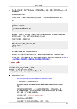 start.S详解
在上面，经过计算，算出了堆栈的地址，然后赋值给了sp，此处，接着才去调用函数clock_init去
初始化时钟。
其中此函数是在C文件：
u-boot-1.1.6_20100601optEmbedSkyu-boot-1.1.6boardEmbedSkyboot_init.c
中：
void clock_init(void)
{
...设置系统时钟clock的相关代码...
}
看到这里，让我想起，关于其他人的关于此start.S代码解释中说到的，此处是先去设置好堆栈，
即初始化sp指针，然后才去调用C语言的函数clock_init的。
而我们可以看到，前面那行代码：
#ifndef CONFIG_SKIP_LOWLEVEL_INIT
bl cpu_init_crit
#endif
就不需要先设置好堆栈，再去进行函数调用。
其中cpu_init_crit对应的代码也在start.S中（详见后面对应部分的代码），是用汇编实现的。
而对于C语言，为何就需要堆栈，而汇编却不需要堆栈的原因，请参见本文后面的内容：第 3.6 节
“为何C语言（的函数调用）需要堆栈，而汇编语言却不需要堆栈”

1.4.4. adr
#ifndef CONFIG_SKIP_RELOCATE_UBOOT
relocate: /* relocate U-Boot to RAM */
adr r0, _start /* r0 <- current position of code */
adr指令的语法和含义：
http://blog.mcuol.com/User/cdkfGao/article/8057_1.htm
1、ADR伪指令--- 小范围的地址读取
ADR伪指令将基于PC相对偏移的地址值或基于寄存器相对偏移的地址值读取到寄
存器中。
在汇编编译器编译源程序时，ADR伪指令被编译器替换成一条合适的指令。通
常，编译器用一条ADD指令或SUB指令来实现该ADR伪指令的功能，若不能用一
条指令实现，则产生错误，编译失败。
ADR伪指令格式 ：ADR{cond} register, expr
地址表达式expr的取值范围：
当地址值是字节对齐时，其取指范围为: +255 ～ 255B；
27

 