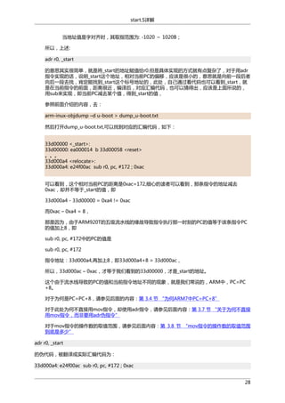 start.S详解
当地址值是字对齐时，其取指范围为: -1020 ～ 1020B；
所以，上述:
adr r0, _start
的意思其实很简单，就是将_start的地址赋值给r0.但是具体实现的方式就有点复杂了，对于用adr
指令实现的话，说明_start这个地址，相对当前PC的偏移，应该是很小的，意思就是向前一段后者
向后一段去找，肯定能找到_start这个标号地址的，此处，自己通过看代码也可以看到_start，就
是在当前指令的前面，距离很近，编译后，对应汇编代码，也可以猜得出，应该是上面所说的，
用sub来实现，即当前PC减去某个值，得到_start的值，
参照前面介绍的内容，去：
arm-inux-objdump –d u-boot > dump_u-boot.txt
然后打开dump_u-boot.txt,可以找到对应的汇编代码，如下：
33d00000 <_start>:
33d00000: ea000014 b 33d00058 <reset>
。。。
33d000a4 <relocate>:
33d000a4: e24f00ac sub r0, pc, #172 ; 0xac
可以看到，这个相对当前PC的距离是0xac=172,细心的读者可以看到，那条指令的地址减去
0xac，却并不等于_start的值，即
33d000a4 - 33d00000 = 0xa4 != 0xac
而0xac – 0xa4 = 8，
那是因为，由于ARM920T的五级流水线的缘故导致指令执行那一时刻的PC的值等于该条指令PC
的值加上8，即
sub r0, pc, #172中的PC的值是
sub r0, pc, #172
指令地址：33d000a4,再加上8，即33d000a4+8 = 33d000ac，
所以，33d000ac – 0xac，才等于我们看到的33d00000，才是_start的地址。
这个由于流水线导致的PC的值和当前指令地址不同的现象，就是我们常说的，ARM中，PC=PC
+8。
对于为何是PC=PC+8，请参见后面的内容：第 3.4 节 “为何ARM7中PC=PC+8”
对于此处为何不直接用mov指令，却使用adr指令，请参见后面内容：第 3.7 节 “关于为何不直接
用mov指令，而非要用adr伪指令”
对于mov指令的操作数的取值范围，请参见后面内容：第 3.8 节 “mov指令的操作数的取值范围
到底是多少”
adr r0, _start
的伪代码，被翻译成实际汇编代码为：
33d000a4: e24f00ac sub r0, pc, #172 ; 0xac
28

 