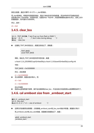 start.S详解
其含义就是，通过计算PC+8-172 ⇒ _start的地址，

而_start的地址，即相对代码段的0地址，是这个地址在运行时刻的值，而当ARM920T加电启动后，，
此处是从Nor Flash启动，对应的代码，也是在Nor Flash中，对应的物理地址是0x0,所以，此时_start
的值就是0，而不是0x33d00000。
所以，此时：
r0 = 0x0

1.4.5. clear_bss
ldr r1, _TEXT_BASE
cmp r0, r1
beq clear_bss

/* test if we run from flash or RAM */
/* don't reloc during debug
*/

这里的_TEXT_BASE的含义，前面已经说过了，那就是：
_TEXT_BASE:
.word TEXT_BASE
得知，地址为_TEXT_BASE的内存中的内容，就是
u-boot-1.1.6_20100601optEmbedSkyu-boot-1.1.6boardEmbedSkyconfig.mk
中的：
TEXT_BASE = 0x33D00000
所以，此处就是
r1 = 0x33D00000
含义很简单，就是比较r0和r1。而
r0 = 0x0
r1 = 0x33D00000
所以不相等
因此beq发现两者不相等，就不会去跳转到clear_bss，不会去执行对应的将bss段清零的动作了。

1.4.6. cal armboot size from _armboot_start
ldr r2, _armboot_start
ldr r3, _bss_start
sub r2, r3, r2 /* r2 <- size of armboot

*/

这两行代码意思也很清楚，分别装载_armboot_start和_bss_start地址中的值，赋值给r2和r3
而_armboot_start和_bss_start的值，前面都已经提到过了，就是：
.globl _armboot_start
_armboot_start:

29

 