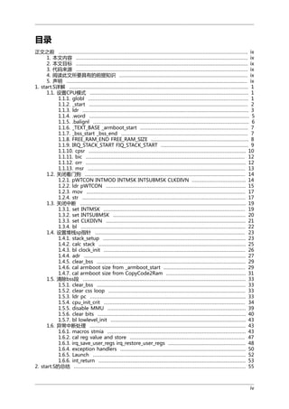 目录
正文之前 .................................................................................................................................. ix
1. 本文内容 ...................................................................................................................... ix
2. 本文目标 ...................................................................................................................... ix
3. 代码来源 ...................................................................................................................... ix
4. 阅读此文所要具有的前提知识 ........................................................................................ ix
5. 声明 ............................................................................................................................ ix
1. start.S详解 ........................................................................................................................... 1
1.1. 设置CPU模式 ............................................................................................................. 1
1.1.1. globl .............................................................................................................. 1
1.1.2. _start ............................................................................................................. 2
1.1.3. ldr .................................................................................................................. 3
1.1.4. .word .............................................................................................................. 5
1.1.5. .balignl ........................................................................................................... 6
1.1.6. _TEXT_BASE _armboot_start .......................................................................... 7
1.1.7. _bss_start _bss_end ....................................................................................... 7
1.1.8. FREE_RAM_END FREE_RAM_SIZE ................................................................... 8
1.1.9. IRQ_STACK_START FIQ_STACK_START ............................................................ 9
1.1.10. cpsr ............................................................................................................ 10
1.1.11. bic ............................................................................................................. 12
1.1.12. orr .............................................................................................................. 12
1.1.13. msr ............................................................................................................ 13
1.2. 关闭看门狗 .............................................................................................................. 14
1.2.1. pWTCON INTMOD INTMSK INTSUBMSK CLKDIVN ..................................... 14
1.2.2. ldr pWTCON ................................................................................................ 15
1.2.3. mov ............................................................................................................. 17
1.2.4. str ................................................................................................................ 17
1.3. 关闭中断 .................................................................................................................. 19
1.3.1. set INTMSK ................................................................................................. 19
1.3.2. set INTSUBMSK ........................................................................................... 20
1.3.3. set CLKDIVN ................................................................................................ 21
1.3.4. bl ................................................................................................................. 22
1.4. 设置堆栈sp指针 ....................................................................................................... 23
1.4.1. stack_setup .................................................................................................. 23
1.4.2. calc stack ..................................................................................................... 25
1.4.3. bl clock_init ................................................................................................. 26
1.4.4. adr ............................................................................................................... 27
1.4.5. clear_bss ...................................................................................................... 29
1.4.6. cal armboot size from _armboot_start ........................................................ 29
1.4.7. cal armboot size from CopyCode2Ram ....................................................... 31
1.5. 清除bss段 ................................................................................................................ 33
1.5.1. clear_bss ...................................................................................................... 33
1.5.2. clear css loop .............................................................................................. 33
1.5.3. ldr pc ........................................................................................................... 33
1.5.4. cpu_init_crit ................................................................................................. 34
1.5.5. disable MMU ............................................................................................... 39
1.5.6. clear bits ...................................................................................................... 40
1.5.7. bl lowlevel_init ............................................................................................. 43
1.6. 异常中断处理 ........................................................................................................... 43
1.6.1. macros stmia ............................................................................................... 43
1.6.2. cal reg value and store ............................................................................... 47
1.6.3. irq_save_user_regs irq_restore_user_regs ..................................................... 48
1.6.4. exception handlers ...................................................................................... 50
1.6.5. Launch ......................................................................................................... 52
1.6.6. int_return ..................................................................................................... 53
2. start.S的总结 ...................................................................................................................... 55

iv

 