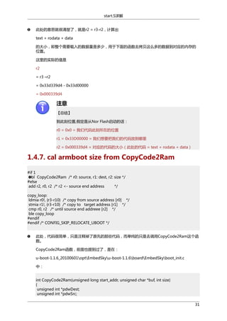 start.S详解
此处的意思就很清楚了，就是r2 = r3-r2，计算出
text + rodata + data
的大小，即整个需要载入的数据量是多少，用于下面的函数去拷贝这么多的数据到对应的内存的
位置。
这里的实际的值是
r2
= r3 –r2
= 0x33d339d4 - 0x33d00000
= 0x000339d4

注意
【总结】
到此刻位置,假定是从Nor Flash启动的话：
r0 = 0x0 = 我们代码此刻所在的位置
r1 = 0x33D00000 = 我们想要把我们的代码放到哪里
r2 = 0x000339d4 = 对应的代码的大小（此处的代码 = text + rodata + data）

1.4.7. cal armboot size from CopyCode2Ram
#if 1
bl CopyCode2Ram /* r0: source, r1: dest, r2: size */
#else
add r2, r0, r2 /* r2 <- source end address
*/
copy_loop:
ldmia r0!, {r3-r10} /* copy from source address [r0] */
stmia r1!, {r3-r10} /* copy to target address [r1] */
cmp r0, r2 /* until source end addreee [r2] */
ble copy_loop
#endif
#endif /* CONFIG_SKIP_RELOCATE_UBOOT */
此处，代码很简单，只是注释掉了原先的那些代码，而单纯的只是去调用CopyCode2Ram这个函
数。
CopyCode2Ram函数，前面也提到过了，是在：
u-boot-1.1.6_20100601optEmbedSkyu-boot-1.1.6boardEmbedSkyboot_init.c
中：
int CopyCode2Ram(unsigned long start_addr, unsigned char *buf, int size)
{
unsigned int *pdwDest;
unsigned int *pdwSrc;
31

 