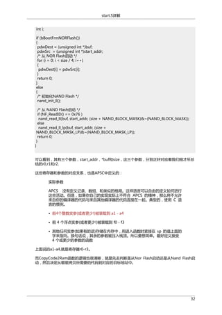 start.S详解
int i;
if (bBootFrmNORFlash())
{
pdwDest = (unsigned int *)buf;
pdwSrc = (unsigned int *)start_addr;
/* 从 NOR Flash启动 */
for (i = 0; i < size / 4; i++)
{
pdwDest[i] = pdwSrc[i];
}
return 0;
}
else
{
/* 初始化NAND Flash */
nand_init_ll();
/* 从 NAND Flash启动 */
if (NF_ReadID() == 0x76 )
nand_read_ll(buf, start_addr, (size + NAND_BLOCK_MASK)&~(NAND_BLOCK_MASK));
else
nand_read_ll_lp(buf, start_addr, (size +
NAND_BLOCK_MASK_LP)&~(NAND_BLOCK_MASK_LP));
return 0;
}
}
可以看到，其有三个参数，start_addr，*buf和size，这三个参数，分别正好对应着我们刚才所总
结的r0,r1和r2.
这些寄存器和参数的对应关系，也是APSC中定义的：
实际参数
APCS 没有定义记录、数组、和类似的格局。这样语言可以自由的定义如何进行
这些活动。但是，如果你自己的实现实际上不符合 APCS 的精神，那么将不允许
来自你的编译器的代码与来自其他编译器的代码连接在一起。典型的，使用 C 语
言的惯例。
• 前4个整数实参(或者更少!)被装载到 a1 - a4
• 前 4 个浮点实参(或者更少!)被装载到 f0 - f3
• 其他任何实参(如果有的话)存储在内存中，用进入函数时紧接在 sp 的值上面的
字来指向。换句话说，其余的参数被压入栈顶。所以要想简单。最好定义接受
4 个或更少的参数的函数
上面说的a1-a4,就是寄存器r0-r3。
而CopyCode2Ram函数的逻辑也很清晰，就是先去判断是从Nor Flash启动还是从Nand Flash启
动，然后决定从哪里拷贝所需要的代码到对应的目标地址中。

32

 