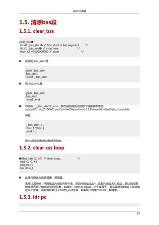 start.S详解

1.5. 清除bss段
1.5.1. clear_bss
clear_bss:
ldr r0, _bss_start /* find start of bss segment
*/
ldr r1, _bss_end /* stop here
*/
mov r2, #0x00000000 /* clear
*/
此处的_bss_start是：
.globl _bss_start
_bss_start:
.word __bss_start
而_bss_end,是：
.globl _bss_end
_bss_end:
.word _end
对应的，__bss_start和_end，都在前面提到过的那个链接脚本里面：
u-boot-1.1.6_20100601optEmbedSkyu-boot-1.1.6boardEmbedSkyu-boot.lds
中的：
__bss_start = .;
.bss : { *(.bss) }
_end = .;
即bss段的起始地址和结束地址。

1.5.2. clear css loop
clbss_l:str r2, [r0] /* clear loop...
add r0, r0, #4
cmp r0, r1
ble clbss_l

*/

此段代码含义也很清晰，那就是，
先将r2,即0x0，存到地址为r0的内存中去，然后r0地址加上4，比较r0地址和r1地址，即比较当前
地址是否到了bss段的结束位置，如果le，little or equal，小于或等于，那么就跳到clbss_l,即接着
这几个步骤，直到地址超过了bss的_end位置，即实现了将整个bss段，都清零。

1.5.3. ldr pc

33

 