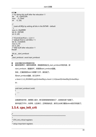 start.S详解
#if 0
/* try doing this stuff after the relocation */
ldr r0, =pWTCON
mov r1, #0x0
str r1, [r0]
/*
* mask all IRQs by setting all bits in the INTMR - default
*/
mov r1, #0xffffffff
ldr r0, =INTMR
str r1, [r0]
/* FCLK:HCLK:PCLK = 1:2:4 */
/* default FCLK is 120 MHz ! */
ldr r0, =CLKDIVN
mov r1, #3
str r1, [r0]
/* END stuff after relocation */
#endif
ldr pc, _start_armboot
_start_armboot: .word start_armboot
此处忽略已经注释掉的代码
最后的那两行，意思也很简单，那就是将地址为_start_armboot中的内容，即
start_armboot，赋值给PC，即调用start_armboot函数。
至此，汇编语言的start.S的整个工作，就完成了。
而start_armboot函数，在C文件中：
u-boot-1.1.6_20100601optEmbedSkyu-boot-1.1.6boardEmbedSkyEmbedSky.c
中：
void start_armboot (void)
{
......
}
这就是传说中的，调用第二层次，即C语言级别的初始化了，去初始化各个设备了。
其中包括了CPU，内存等，以及串口，正常初始化后，就可以从串口看到uboot的打印信息了。

1.5.4. cpu_init_crit
/*
*************************************************************************
*
* CPU_init_critical registers
*
* setup important registers

34

 