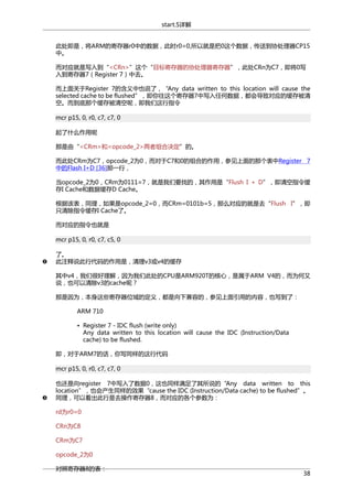 start.S详解
此处即是，将ARM的寄存器r0中的数据，此时r0=0,所以就是把0这个数据，传送到协处理器CP15
中。
而对应就是写入到“<CRn>”这个“目标寄存器的协处理器寄存器”，此处CRn为C7，即将0写
入到寄存器7（Register 7）中去。
而上面关于Register 7的含义中也说了，“Any data written to this location will cause the
selected cache to be flushed”，即你往这个寄存器7中写入任何数据，都会导致对应的缓存被清
空。而到底那个缓存被清空呢，即我们这行指令
mcr p15, 0, r0, c7, c7, 0
起了什么作用呢
那是由“<CRm>和<opcode_2>两者组合决定”的。
而此处CRm为C7，opcode_2为0，而对于C7和0的组合的作用，参见上面的那个表中Register 7
中的Flash I+D [36]那一行，
当opcode_2为0，CRm为0111=7，就是我们要找的，其作用是“Flush I + D”，即清空指令缓
存I Cache和数据缓存D Cache。
根据该表，同理，如果是opcode_2=0，而CRm=0101b=5，那么对应的就是去“Flush I”，即
只清除指令缓存I Cache了。
而对应的指令也就是
mcr p15, 0, r0, c7, c5, 0
了。
此注释说此行代码的作用是，清理v3或v4的缓存
其中v4，我们很好理解，因为我们此处的CPU是ARM920T的核心，是属于ARM V4的，而为何又
说，也可以清除v3的cache呢？
那是因为，本身这些寄存器位域的定义，都是向下兼容的，参见上面引用的内容，也写到了：
ARM 710
• Register 7 - IDC flush (write only)
Any data written to this location will cause the IDC (Instruction/Data
cache) to be flushed.
即，对于ARM7的话，你写同样的这行代码
mcr p15, 0, r0, c7, c7, 0
也还是向register 7中写入了数据0，这也同样满足了其所说的“Any data written to this
location”，也会产生同样的效果“cause the IDC (Instruction/Data cache) to be flushed”。
同理，可以看出此行是去操作寄存器8，而对应的各个参数为：
rd为r0=0
CRn为C8
CRm为C7
opcode_2为0
对照寄存器8的表：

38

 