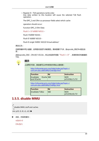 start.S详解
• Register 8 - TLB operations (write only)
Any data written to this location will cause the selected TLB flush
operation.
The OPC_2 and CRm co-processor fields select which cache
operation should occur:
Function OPC_2 CRm Data
Flush I + D %0000 %0111 Flush I %0000 %0101 Flush D %0000 %0110 Flush D single %0001 %0110 Virtual address”
其含义为：
向寄存器8中写入数据，会导致对应的TLB被清空。具体是哪个TLB，由opcode_2和CRm组合决
定，
此处opcode_2为0，CRm为7=0111b，所以对应的作用是“Flush I + D”，即清空指令和数据的
TLB。

提示
上述两行代码，其实都可以ARM的官方网站上面找到：
http://infocenter.arm.com/help/index.jsp?topic=/
com.arm.doc.ddi0184b/Chdcfejb.html
Function

Rd

Invalidate
ICache SBZ
and DCache

Instruction
MCR
p15,0,Rd,c7,c7,0

http://infocenter.arm.com/help/index.jsp?topic=/
com.arm.doc.ddi0184b/Chdifbjc.html
Function

Rd

Instruction

Invalidate TLB(s)

SBZ

MCR
p15,0,Rd,c8,c7,0

1.5.5. disable MMU
/*
* disable MMU stuff and caches
*/
mrc p15, 0, r0, c1, c0, 0
此处，对应的值为：
rd为r0=0
CRn为C1

39

 