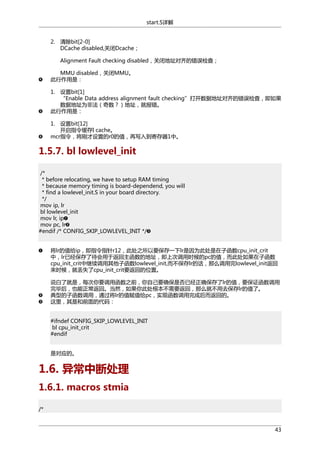 start.S详解
2. 清除bit[2-0]
DCache disabled,关闭Dcache；
Alignment Fault checking disabled，关闭地址对齐的错误检查；
MMU disabled，关闭MMU。
此行作用是：
1. 设置bit[1]
“Enable Data address alignment fault checking”打开数据地址对齐的错误检查，即如果
数据地址为非法（奇数？）地址，就报错。
此行作用是：
1. 设置bit[12]
开启指令缓存I cache。
mcr指令，将刚才设置的r0的值，再写入到寄存器1中。

1.5.7. bl lowlevel_init
/*
* before relocating, we have to setup RAM timing
* because memory timing is board-dependend, you will
* find a lowlevel_init.S in your board directory.
*/
mov ip, lr
bl lowlevel_init
mov lr, ip
mov pc, lr
#endif /* CONFIG_SKIP_LOWLEVEL_INIT */
将lr的值给ip，即指令指针r12，此处之所以要保存一下lr是因为此处是在子函数cpu_init_crit
中，lr已经保存了待会用于返回主函数的地址，即上次调用时候的pc的值，而此处如果在子函数
cpu_init_crit中继续调用其他子函数lowlevel_init,而不保存lr的话，那么调用完lowlevel_init返回
来时候，就丢失了cpu_init_crit要返回的位置。
说白了就是，每次你要调用函数之前，你自己要确保是否已经正确保存了lr的值，要保证函数调用
完毕后，也能正常返回。当然，如果你此处根本不需要返回，那么就不用去保存lr的值了。
典型的子函数调用，通过将lr的值赋值给pc，实现函数调用完成后而返回的。
这里，其是和前面的代码：
#ifndef CONFIG_SKIP_LOWLEVEL_INIT
bl cpu_init_crit
#endif
是对应的。

1.6. 异常中断处理
1.6.1. macros stmia
/*

43

 