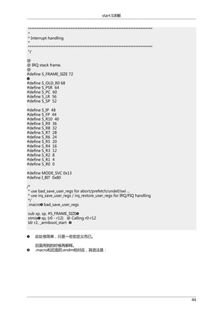 start.S详解
*************************************************************************
*
* Interrupt handling
*
*************************************************************************
*/
@
@ IRQ stack frame.
@
#define S_FRAME_SIZE 72
#define S_OLD_R0 68
#define S_PSR 64
#define S_PC 60
#define S_LR 56
#define S_SP 52
#define S_IP 48
#define S_FP 44
#define S_R10 40
#define S_R9 36
#define S_R8 32
#define S_R7 28
#define S_R6 24
#define S_R5 20
#define S_R4 16
#define S_R3 12
#define S_R2 8
#define S_R1 4
#define S_R0 0
#define MODE_SVC 0x13
#define I_BIT 0x80
/*
* use bad_save_user_regs for abort/prefetch/undef/swi ...
* use irq_save_user_regs / irq_restore_user_regs for IRQ/FIQ handling
*/
.macro bad_save_user_regs
sub sp, sp, #S_FRAME_SIZE
stmia sp, {r0 - r12} @ Calling r0-r12
ldr r2, _armboot_start
此处很简单，只是一些宏定义而已。
后面用到的时候再解释。
.macro和后面的.endm相对应，其语法是：

44

 