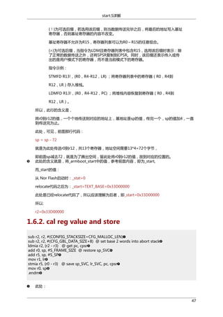 start.S详解
{！}为可选后缀，若选用该后缀，则当数据传送完毕之后，将最后的地址写入基址
寄存器，否则基址寄存器的内容不改变。
基址寄存器不允许为R15，寄存器列表可以为R0～R15的任意组合。
{∧}为可选后缀，当指令为LDM且寄存器列表中包含R15，选用该后缀时表示：除
了正常的数据传送之外，还将SPSR复制到CPSR。同时，该后缀还表示传入或传
出的是用户模式下的寄存器，而不是当前模式下的寄存器。
指令示例：
STMFD R13!，{R0，R4-R12，LR} ；将寄存器列表中的寄存器（R0，R4到
R12，LR）存入堆栈。
LDMFD R13!，{R0，R4-R12，PC} ；将堆栈内容恢复到寄存器（R0，R4到
R12，LR）。
所以，此行的含义是，
将r0到r12的值，一个个地传送到对应的地址上，基地址是sp的值，传完一个，sp的值加4，一直
到传送完为止。
此处，可见，前面那行代码：
sp = sp - 72
就是为此处传送r0到r12，共13个寄存器，地址空间需要13*4=72个字节，
即前面sp减去72，就是为了腾出空间，留此处将r0到r12的值，放到对应的位置的。
此处的含义就是，将_armboot_start中的值，参考前面内容，即为_start,
而_start的值：
从 Nor Flash启动时：_stat=0
relocate代码之后为：_start=TEXT_BASE=0x33D00000
此处是已经relocate代码了，所以应该理解为后者，即_start=0x33D00000
所以:
r2=0x33D00000

1.6.2. cal reg value and store
sub r2, r2, #(CONFIG_STACKSIZE+CFG_MALLOC_LEN)
sub r2, r2, #(CFG_GBL_DATA_SIZE+8) @ set base 2 words into abort stack
ldmia r2, {r2 - r3} @ get pc, cpsr
add r0, sp, #S_FRAME_SIZE @ restore sp_SVC
add r5, sp, #S_SP
mov r1, lr
stmia r5, {r0 - r3} @ save sp_SVC, lr_SVC, pc, cpsr
mov r0, sp
.endm
此处：

47

 