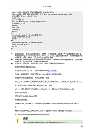 start.S详解
sub r13, r13, #(CONFIG_STACKSIZE+CFG_MALLOC_LEN)
sub r13, r13, #(CFG_GBL_DATA_SIZE+8) @ reserved a couple spots in abort stack
str lr, [r13] @ save caller lr / spsr
mrs lr, spsr
str lr, [r13, #4]
mov r13, #MODE_SVC @ prepare SVC-Mode
@ msr spsr_c, r13
msr spsr, r13
mov lr, pc
movs pc, lr
.endm
.macro get_irq_stack @ setup IRQ stack
ldr sp, IRQ_STACK_START
.endm
.macro get_fiq_stack @ setup FIQ stack
ldr sp, FIQ_STACK_START
.endm

上面两段代码，基本上和前面很类似，虽然每一行都容易懂，但是整个两个函数的意思，除了看
其宏的名字irq_save_user_regs和irq_restore_user_regs，分别对应着中断中，保存和恢复用户模
式寄存器，之外，其他的，个人目前还是没有太多了解。
此处的get_bad_stack被后面undefined_instruction，software_interrupt等处调用，目前能理解
的意思是，在出错的时候，获得对应的堆栈的值。
此处的含义很好理解，就是把地址为IRQ_STACK_START中的值赋值给sp。
即获得IRQ的堆栈的起始地址。
而对于IRQ_STACK_START，是前面就提到过的cpu_init源码
而此处，就是用到了，前面已经在cpu_init()中重新计算正确的值了。
即算出IRQ堆栈的起始地址，其算法很简单，就是：
IRQ_STACK_START = _armboot_start - CFG_MALLOC_LEN - CFG_GBL_DATA_SIZE - 4;
即，先减去malloc预留的空间，和global data，即在
u-boot-1.1.6_20100601optEmbedSkyu-boot-1.1.6boardEmbedSkyboard.c
中定义的全局变量：
DECLARE_GLOBAL_DATA_PTR;
而此宏对应的值在：
u-boot-1.1.6_20100601optEmbedSkyu-boot-1.1.6includeasm-armglobal_data.h
中：
#define DECLARE_GLOBAL_DATA_PTR

register volatile gd_t *gd asm ("r8")

即，用一个固定的寄存器r8来存放此结构体的指针。

提示
这也对应着编译uboot的时候，你所看到的编译参数-ffixed-r8
49

 