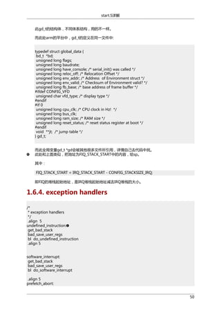 start.S详解
此gd_t的结构体，不同体系结构，用的不一样。
而此处arm的平台中，gd_t的定义在同一文件中:
typedef struct global_data {
bd_t *bd;
unsigned long flags;
unsigned long baudrate;
unsigned long have_console; /* serial_init() was called */
unsigned long reloc_off; /* Relocation Offset */
unsigned long env_addr; /* Address of Environment struct */
unsigned long env_valid; /* Checksum of Environment valid? */
unsigned long fb_base; /* base address of frame buffer */
#ifdef CONFIG_VFD
unsigned char vfd_type; /* display type */
#endif
#if 0
unsigned long cpu_clk; /* CPU clock in Hz! */
unsigned long bus_clk;
unsigned long ram_size; /* RAM size */
unsigned long reset_status; /* reset status register at boot */
#endif
void **jt; /* jump table */
} gd_t;
而此全局变量gd_t *gd会被其他很多文件所引用，详情自己去代码中找。
此处和上面类似，把地址为FIQ_STACK_START中的内容，给sp。
其中：
FIQ_STACK_START = IRQ_STACK_START - CONFIG_STACKSIZE_IRQ;
即FIQ的堆栈起始地址，是IRQ堆栈起始地址减去IRQ堆栈的大小。

1.6.4. exception handlers
/*
* exception handlers
*/
.align 5
undefined_instruction:
get_bad_stack
bad_save_user_regs
bl do_undefined_instruction
.align 5
software_interrupt:
get_bad_stack
bad_save_user_regs
bl do_software_interrupt
.align 5
prefetch_abort:
50

 