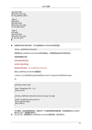 start.S详解
get_bad_stack
bad_save_user_regs
bl do_prefetch_abort
.align 5
data_abort:
get_bad_stack
bad_save_user_regs
bl do_data_abort
.align 5
not_used:
get_bad_stack
bad_save_user_regs
bl do_not_used

如果发生未定义指令异常，CPU会掉转到start.S开头中对应的位置：
ldr pc, _undefined_instruction
即把地址为_undefined_instruction中的内容给pc，即跳转到此处执行对应的代码。
其做的事情依次是：
获得出错时候的堆栈
保存用户模式寄存器
跳转到对应的函数：do_undefined_instruction
而do_undefined_instruction函数是在：
u-boot-1.1.6_20100601optEmbedSkyu-boot-1.1.6cpuarm920tinterrupts.c
中：
void bad_mode (void)
{
panic ("Resetting CPU ...n");
reset_cpu (0);
}
void do_undefined_instruction (struct pt_regs *pt_regs)
{
printf ("undefined instructionn");
show_regs (pt_regs);
bad_mode ();
}
可以看到，此处起始啥事没错，只是打印一下出错时候的寄存器的值，然后跳转到bad_mode中
取reset CPU，直接重启系统了。
以上几个宏，和前面的do_undefined_instruction是类似的，就不多说了。

51

 