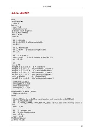 start.S详解

1.6.5. Launch
@ HJ
.globl Launch
.align 4
Launch:
mov r7, r0
@ diable interrupt
@ disable watch dog timer
mov r1, #0x53000000
mov r2, #0x0
str r2, [r1]
ldr r1,=INTMSK
ldr r2,=0xffffffff @ all interrupt disable
str r2,[r1]
ldr r1,=INTSUBMSK
ldr r2,=0x7ff
@ all sub interrupt disable
str r2,[r1]
ldr r1, = INTMOD
mov r2, #0x0
@ set all interrupt as IRQ (not FIQ)
str r2, [r1]
@
mov ip, #0
mcr p15, 0, ip, c13, c0, 0
mcr p15, 0, ip, c7, c7, 0
mcr p15, 0, ip, c7, c10, 4
mcr p15, 0, ip, c8, c7, 0
mrc p15, 0, ip, c1, c0, 0
bic ip, ip, #0x0001
mcr p15, 0, ip, c1, c0, 0

@ /* zero PID */
@ /* invalidate I,D caches */
@ /* drain write buffer */
@ /* invalidate I,D TLBs */
@ /* get control register */
@ /* disable MMU */
@ /* write control register */

@ MMU_EnableICache
@mrc p15,0,r1,c1,c0,0
@orr r1,r1,#(1<<12)
@mcr p15,0,r1,c1,c0,0
#ifdef CONFIG_SURPORT_WINCE
bl Wince_Port_Init
#endif
@ clear SDRAM: the end of free mem(has wince on it now) to the end of SDRAM
ldr r3, FREE_RAM_END
ldr r4, =PHYS_SDRAM_1+PHYS_SDRAM_1_SIZE @ must clear all the memory unused to
zero
mov r5, #0
ldr r1, _armboot_start
ldr r2, =On_Steppingstone
sub r2, r2, r1
mov pc, r2
On_Steppingstone:
2: stmia r3!, {r5}

52

 