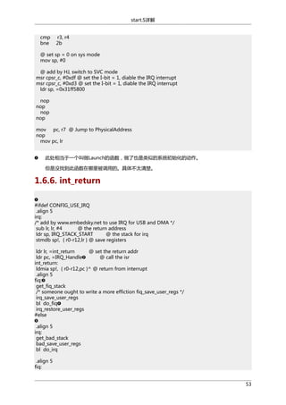 start.S详解
cmp
bne

r3, r4
2b

@ set sp = 0 on sys mode
mov sp, #0
@ add by HJ, switch to SVC mode
msr cpsr_c, #0xdf @ set the I-bit = 1, diable the IRQ interrupt
msr cpsr_c, #0xd3 @ set the I-bit = 1, diable the IRQ interrupt
ldr sp, =0x31ff5800
nop
nop
nop
nop
mov pc, r7 @ Jump to PhysicalAddress
nop
mov pc, lr
此处相当于一个叫做Launch的函数，做了也是类似的系统初始化的动作。
但是没找到此函数在哪里被调用的。具体不太清楚。

1.6.6. int_return
#ifdef CONFIG_USE_IRQ
.align 5
irq:
/* add by www.embedsky.net to use IRQ for USB and DMA */
sub lr, lr, #4
@ the return address
ldr sp, IRQ_STACK_START
@ the stack for irq
stmdb sp!, { r0-r12,lr } @ save registers
ldr lr, =int_return
@ set the return addr
ldr pc, =IRQ_Handle
@ call the isr
int_return:
ldmia sp!, { r0-r12,pc }^ @ return from interrupt
.align 5
fiq:
get_fiq_stack
/* someone ought to write a more effiction fiq_save_user_regs */
irq_save_user_regs
bl do_fiq
irq_restore_user_regs
#else
.align 5
irq:
get_bad_stack
bad_save_user_regs
bl do_irq
.align 5
fiq:
53

 