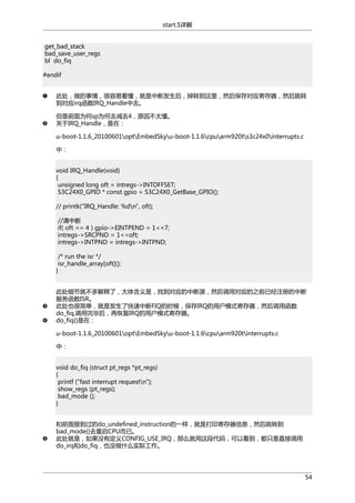 start.S详解
get_bad_stack
bad_save_user_regs
bl do_fiq
#endif
此处，做的事情，很容易看懂，就是中断发生后，掉转到这里，然后保存对应寄存器，然后跳转
到对应irq函数IRQ_Handle中去。
但是前面为何sp为何去减去4，原因不太懂。
关于IRQ_Handle，是在：
u-boot-1.1.6_20100601optEmbedSkyu-boot-1.1.6cpuarm920ts3c24x0interrupts.c
中：
void IRQ_Handle(void)
{
unsigned long oft = intregs->INTOFFSET;
S3C24X0_GPIO * const gpio = S3C24X0_GetBase_GPIO();
// printk("IRQ_Handle: %dn", oft);
//清中断
if( oft == 4 ) gpio->EINTPEND = 1<<7;
intregs->SRCPND = 1<<oft;
intregs->INTPND = intregs->INTPND;
/* run the isr */
isr_handle_array[oft]();
}
此处细节就不多解释了，大体含义是，找到对应的中断源，然后调用对应的之前已经注册的中断
服务函数ISR。
此处也很简单，就是发生了快速中断FIQ的时候，保存IRQ的用户模式寄存器，然后调用函数
do_fiq,调用完毕后，再恢复IRQ的用户模式寄存器。
do_fiq()是在：
u-boot-1.1.6_20100601optEmbedSkyu-boot-1.1.6cpuarm920tinterrupts.c
中：
void do_fiq (struct pt_regs *pt_regs)
{
printf ("fast interrupt requestn");
show_regs (pt_regs);
bad_mode ();
}
和前面提到过的do_undefined_instruction的一样，就是打印寄存器信息，然后跳转到
bad_mode()去重启CPU而已。
此处就是，如果没有定义CONFIG_USE_IRQ，那么就用这段代码，可以看到，都只是直接调用
do_irq和do_fiq，也没做什么实际工作。

54

 